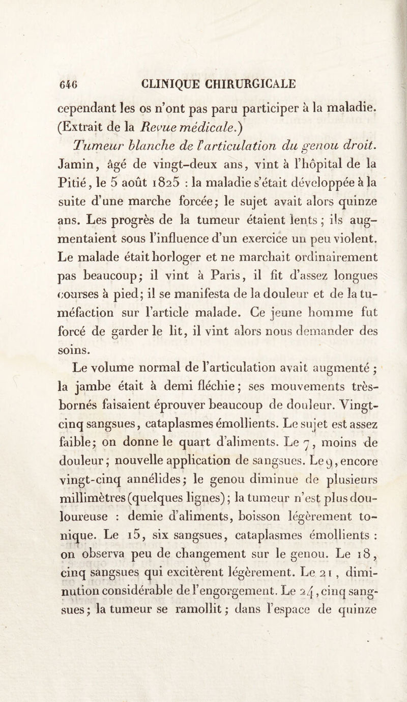 cependant les os n’ont pas paru participer à la maladie. (Extrait de la Revue médicale.) Tumeur blanche de F articulation du genou droit. Jamin, âgé de vingt-deux ans, vint à l’hôpital de la Pitié, le 5 août 1825 : la maladie s’était développée k la suite d’une marche forcée; le sujet avait alors quinze ans. Les progrès de la tumeur étaient lents ; ils aug¬ mentaient sous l’influence d’un exercice un peu violent. Le malade était horloger et ne marchait ordinairement pas beaucoup; il vint à Paris, il fit d’assez longues courses à pied; il se manifesta de la douleur et de la tu¬ méfaction sur l’article malade. Ce jeune homme fut forcé de garder le lit, il vint alors nous demander des soins. Le volume normal de l’articulation avait augmenté ; la jambe était à demi fléchie ; ses mouvements très- bornés faisaient éprouver beaucoup de douleur. Vingt- cinq sangsues, cataplasmes émollients. Le sujet est assez faible; on donne le quart d’aliments. Le 7, moins de douleur; nouvelle application de sangsues. Le9,encore vingt-cinq annélides; le genou diminue de plusieurs millimètres (quelques lignes); la tumeur n’est plus dou¬ loureuse : demie d’aliments, boisson légèrement to¬ nique. Le 15, six sangsues, cataplasmes émollients : on observa peu de changement sur le genou. Le 18, cinq sangsues qui excitèrent légèrement. Le 21 , dimi¬ nution considérable de l’engorgement. Le 24, cinq sang¬ sues ; la tumeur se ramollit ; dans l’espace de quinze