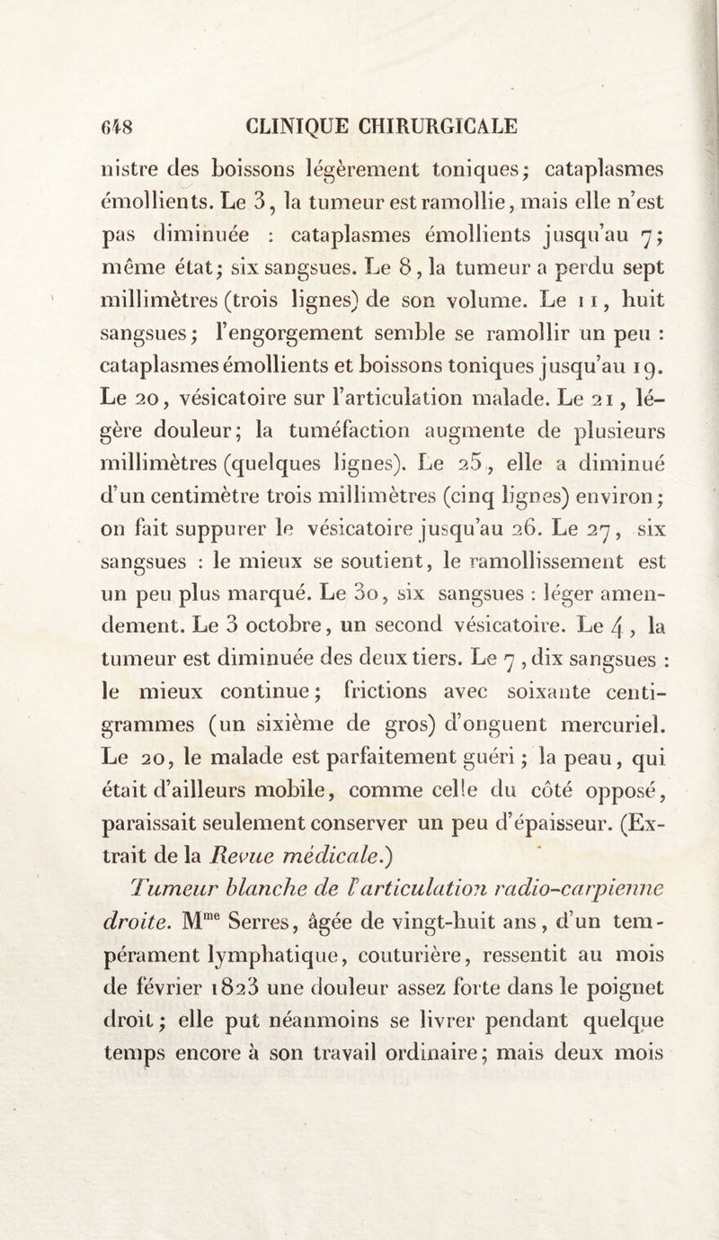 nistre des boissons légèrement toniques; cataplasmes émollients. Le 3, la tumeur est ramollie, mais elle n’est pas diminuée : cataplasmes émollients jusqu’au 7; même état; six sangsues. Le 8, la tumeur a perdu sept millimètres (trois lignes) de son volume. Le 11, huit sangsues; l’engorgement semble se ramollir un peu : cataplasmes émollients et boissons toniques jusqu’au 19. Le 20, vésicatoire sur l’articulation malade. Le 21, lé¬ gère douleur; la tuméfaction augmente de plusieurs millimètres (quelques lignes). Le 2.5 , elle a diminué d’un centimètre trois millimètres (cinq lignes) environ ; on fait suppurer le vésicatoire jusqu’au 26. Le 27, six sangsues : le mieux se soutient, le ramollissement est un peu plus marqué. Le 00, six sangsues : léger amen¬ dement. Le 3 octobre, un second vésicatoire. Le 4 , la tumeur est diminuée des deux tiers. Le 7 , dix sangsues : le mieux continue; frictions avec soixante centi¬ grammes (un sixième de gros) d’onguent mercuriel. Le 20, le malade est parfaitement guéri ; la peau, qui était d’ailleurs mobile, comme celle du côté opposé, paraissait seulement conserver un peu d’épaisseur. (Ex¬ trait de la Revue médicale.) Tumeur blanche de larticulation radio-carpienne droite. Mme Serres, âgée de vingt-huit ans, d’un tem¬ pérament lymphatique, couturière, ressentit au mois de février 1823 une douleur assez forte dans le poignet droit ; elle put néanmoins se livrer pendant quelque temps encore à son travail ordinaire ; mais deux mois