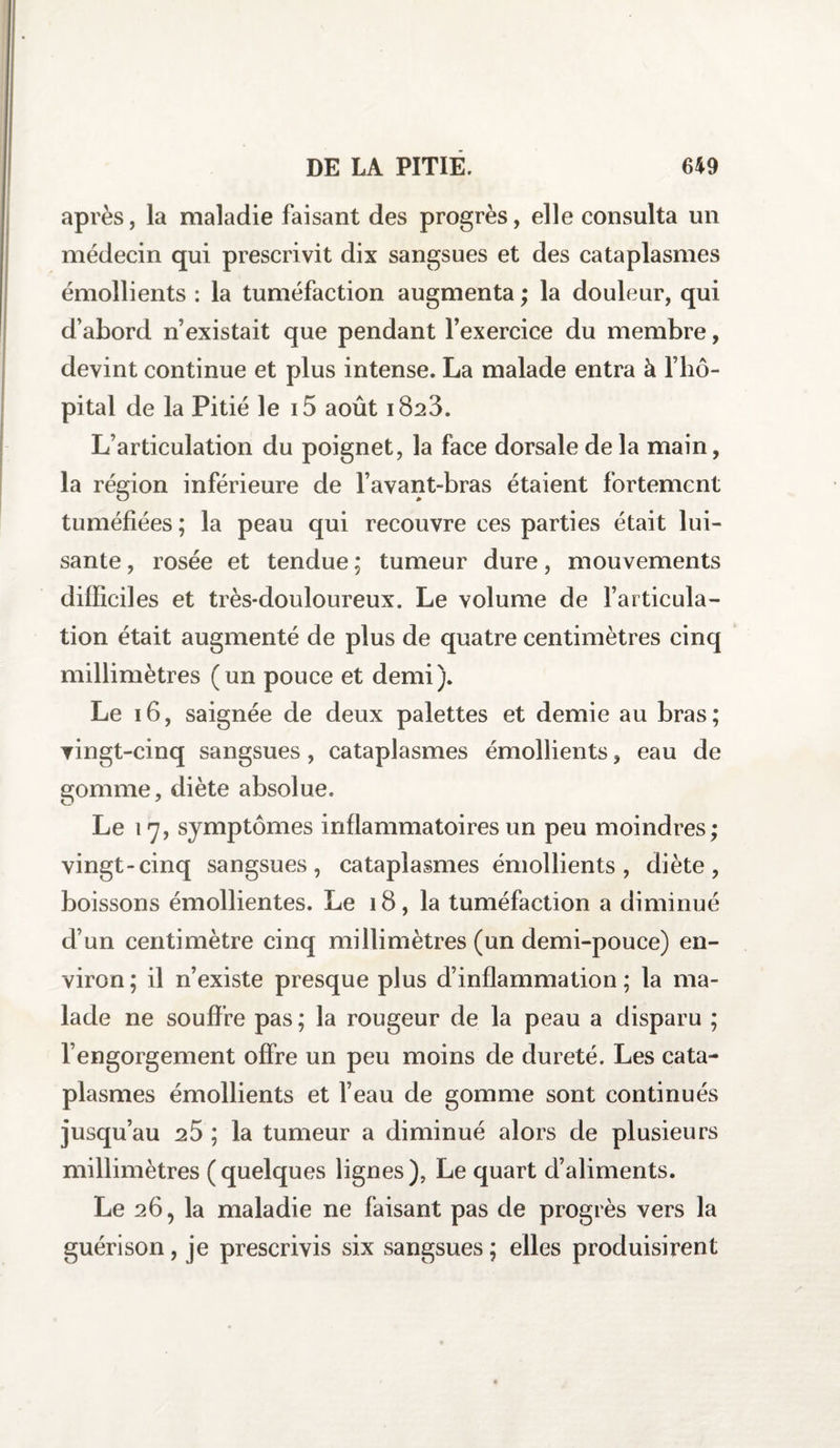 après, la maladie faisant des progrès, elle consulta un médecin qui prescrivit dix sangsues et des cataplasmes émollients : la tuméfaction augmenta ; la douleur, qui d’abord n’existait que pendant l’exercice du membre, devint continue et plus intense. La malade entra à l’hô¬ pital de la Pitié le i5 août 1823. L’articulation du poignet, la face dorsale de la main, la région inférieure de l’avant-bras étaient fortement tuméfiées ; la peau qui recouvre ces parties était lui¬ sante , rosée et tendue ; tumeur dure, mouvements difficiles et très-douloureux. Le volume de l’articula¬ tion était augmenté de plus de quatre centimètres cinq millimètres (un pouce et demi). Le 16, saignée de deux palettes et demie au bras; vingt-cinq sangsues, cataplasmes émollients, eau de gomme, diète absolue. Le 17, symptômes inflammatoires un peu moindres; vingt-cinq sangsues, cataplasmes émollients, diète, boissons émollientes. Le 18, la tuméfaction a diminué d’un centimètre cinq millimètres (un demi-pouce) en¬ viron ; il n’existe presque plus d’inflammation ; la ma¬ lade ne souffre pas ; la rougeur de la peau a disparu ; l’engorgement offre un peu moins de dureté. Les cata¬ plasmes émollients et l’eau de gomme sont continués jusqu’au 25 ; la tumeur a diminué alors de plusieurs millimètres (quelques lignes), Le quart d’aliments. Le 26, la maladie ne faisant pas de progrès vers la guérison, je prescrivis six sangsues ; elles produisirent
