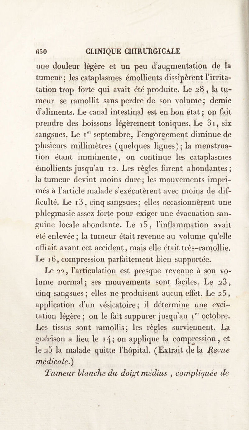 une douleur légère et un peu d augmentation de la tumeur ; les cataplasmes émollients dissipèrent Firrita- tation trop forte qui avait été produite. Le 28 , la tu¬ meur se ramollit sans perdre de son volume; demie d’aliments» Le canal intestinal est en bon état ; on fait prendre des boissons légèrement toniques. Le 3i, six sangsues. Le ier septembre, Fengorgement diminue de plusieurs millimètres (quelques lignes); la menstrua¬ tion étant imminente, on continue les cataplasmes émollients jusqu’au 12. Les règles furent abondantes; la tumeur devint moins dure; les mouvements impri¬ més à l’article malade s’exécutèrent avec moins de dif¬ ficulté. Le i3, cinq sangsues; elles occasionnèrent une plilegmasie assez forte pour exiger une évacuation san¬ guine locale abondante. Le 15, l’inflammation avait été enlevée ; la tumeur était revenue au volume qu’elle offrait avant cet accident, mais elle était très-ramollie. Le 16, compression parfaitement bien supportée. Le 22, l’articulation est presque revenue à son vo¬ lume normal; ses mouvements sont faciles. Le s3, cinq sangsues; elles ne produisent aucun effet. Le 25, application d’un vésicatoire; il détermine une exci¬ tation légère; on le fait suppurer jusqu’au ier octobre. Les tissus sont ramollis; les règles surviennent. La guérison a lieu le 14 ; on applique la compression, et le 25 la malade quitte l’hôpital. (Extrait delà Revue médicale.) Tumeur blanche du doigt médius , compliquée de