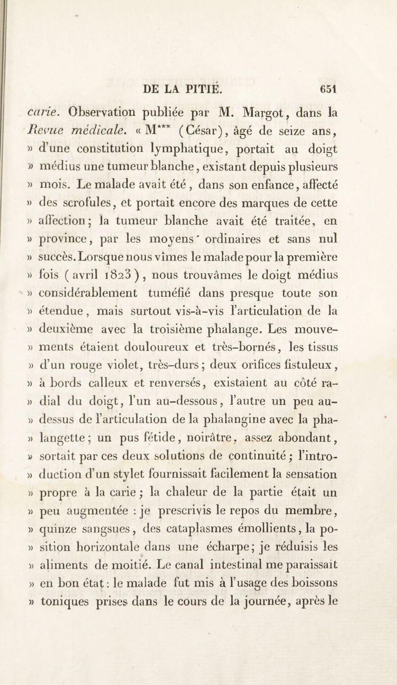 carie. Observation publiée par M. Margot, dans la Revue médicale. « M*** (César), âgé de seize ans, )> d’une constitution lymphatique, portait au doigt » médius une tumeur blanche, existant depuis plusieurs » mois. Le malade avait été , dans son enfance, affecté » des scrofules, et portait encore des marques de cette » affection; la tumeur blanche avait été traitée, en » province, par les moyens' ordinaires et sans nul » succès. Lorsque nous vîmes le malade pour la première )> fois (avril 1820), nous trouvâmes le doigt médius » considérablement tuméfié dans presque toute son )) étendue, mais surtout vis-à-vis l’articulation de la » deuxième avec la troisième phalange. Les mouve- )> ments étaient douloureux et très-bornés, les tissus » d’un rouge violet, très-durs; deux orifices fistuleux, )) à bords calleux et renversés, existaient au côté ra- » dial du doigt, l’un au-dessous, l’autre un peu au- » dessus de l’articulation de la phaiangine avec la pha- » langette ; un pus fétide, noirâtre, assez abondant, p sortait par ces deux solutions de continuité; l’intro- )> duction d’un stylet fournissait facilement la sensation » propre à la carie ; la chaleur de la partie était un » peu augmentée : je prescrivis le repos du membre, )> quinze sangsues, des cataplasmes émollients, la po- )> sition horizontale dans une écharpe; je réduisis les » aliments de moitié. Le canal intestinal me paraissait » en bon état : le malade fut mis à l’usage des boissons » toniques prises dans le cours de la journée, après le