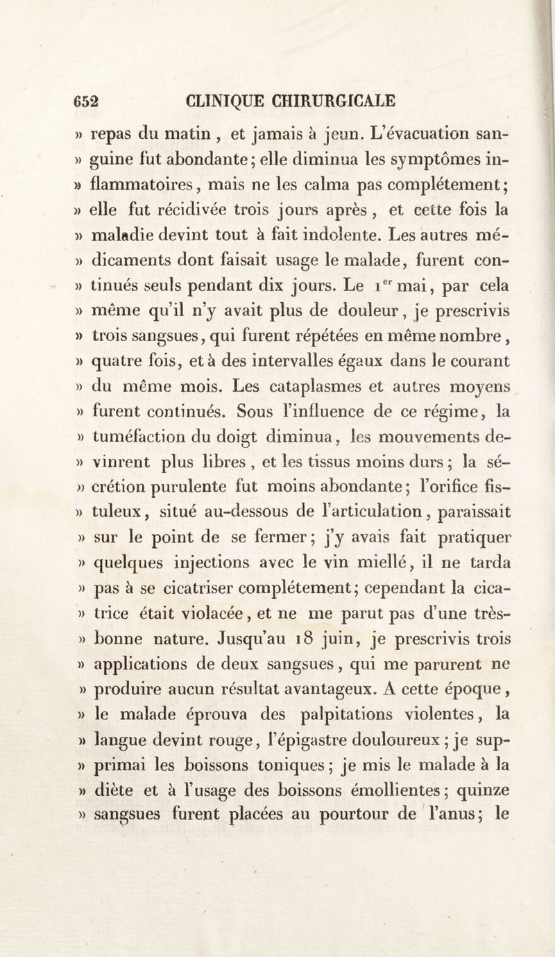 » repas du matin , et jamais k jeun. L’évacuation san- » guine fut abondante ; elle diminua les symptômes in- » flammatoires, mais ne les calma pas complètement ; » elle fut récidivée trois jours après , et cette fois la » maladie devint tout à fait indolente. Les autres mé- » dicaments dont faisait usage le malade, furent con- « tinués seuls pendant dix jours. Le iei mai, par cela » même qu’il n’y avait plus de douleur, je prescrivis » trois sangsues, qui furent répétées en même nombre , » quatre fois, et à des intervalles égaux dans le courant » du même mois. Les cataplasmes et autres moyens )> furent continués. Sous l’influence de ce régime, la » tuméfaction du doigt diminua, les mouvements de- » vinrent plus libres , et les tissus moins durs ; la sé- » crétion purulente fut moins abondante ; l’orifice fis— » tuleux, situé au-dessous de l’articulation, paraissait » sur le point de se fermer; j’y avais fait pratiquer » quelques injections avec le vin miellé, il ne tarda » pas à se cicatriser complètement; cependant la cica- )> trice était violacée, et ne me parut pas d’une très- » bonne nature. Jusqu’au 18 juin, je prescrivis trois » applications de deux sangsues, qui me parurent ne » produire aucun résultat avantageux. A cette époque, » le malade éprouva des palpitations violentes, la » langue devint rouge, l’épigastre douloureux ; je sup- » primai les boissons toniques; je mis le malade à la » diète et à l’usage des boissons émollientes; quinze » sangsues furent placées au pourtour de l’anus; le