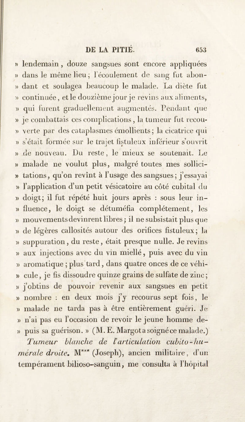 » lendemain , douze sangsues sont encore appliquées » dans le même lieu ; 1 écoulement cie sang fut abon- » dant et soulagea beaucoup le malade. La diète fut -» continuée, et le douzième jour je revins aux aliments, )&gt; qui furent graduellement augmentés. Pendant que » je combattais ces complications, la tumeur fut recou- » verte par des cataplasmes émollients ; la cicatrice qui » s’était formée sur le trajet fistuleux inférieur s’ouvrit » de nouveau. Du reste, le mieux se soutenait. Le » malade ne voulut plus, malgré toutes mes sollici- » tâtions, qu’on revînt à l’usage des sangsues; j’essayai )&gt; l’application d’un petit vésicatoire au côté cubital du » doigt; il fut répété huit jours après : sous leur in~ » fluence, le doigt se détuméfia complètement, les » mouvements devinrent libres; il ne subsistait plus que » de légères callosités autour des orifices fistuleux; la » suppuration, du reste, était presque nulle. Je revins » aux injections avec du vin miellé, puis avec du vin )&gt; aromatique ; plus tard, dans quatre onces de ce véhi- » cule, je fis dissoudre quinze grains de sulfate de zinc ; » j’obtins de pouvoir revenir aux sangsues en petit » nombre : en deux mois j’y recourus sept fois, le » malade ne tarda pas à être entièrement guéri. Je » n’ai pas eu l’occasion de revoir le jeune homme de- » puis sa guérison.» (M. E. Margot a soigné ce malade.) Tumeur blanche de l'articulation cubito-hu¬ mérale droite. M*** (Joseph), ancien militaire, d’un tempérament bilioso-sanguin, me consulta à l’hôpital