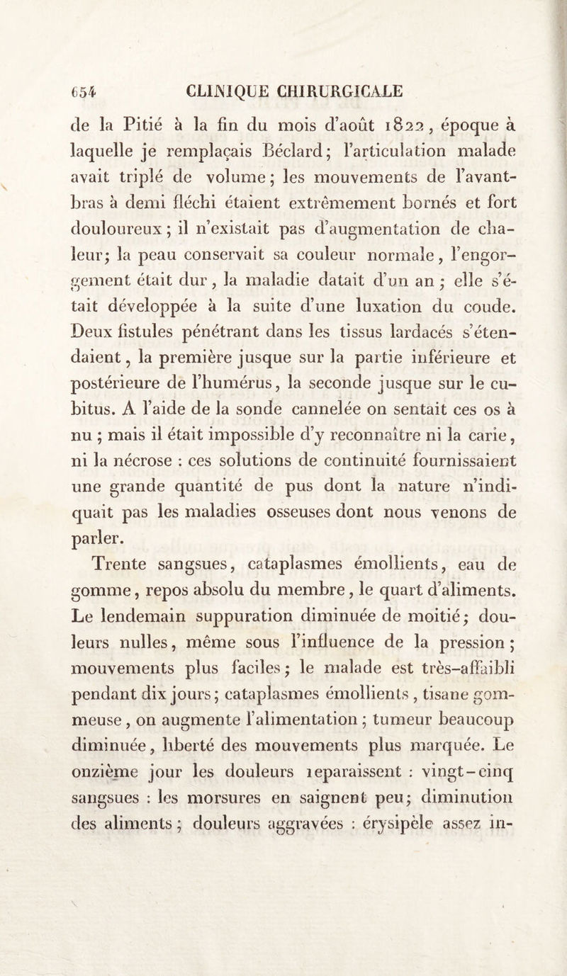 de la Pitié à la fin du mois d’août 1822, époque à laquelle je remplaçais Béclard; l’articulation malade avait triplé de volume ; les mouvements de l’avant- bras à demi fléchi étaient extrêmement bornés et fort douloureux ; il n’existait pas d’augmentation de cha¬ leur; la peau conservait sa couleur normale, l’engor¬ gement était dur, la maladie datait d’un an ; elle s’é- tait développée à la suite d’une luxation du coude. Deux fistules pénétrant dans les tissus lardacés s’éten¬ daient , la première jusque sur la partie inférieure et postérieure de l’humérus, la seconde jusque sur le cu¬ bitus. A l’aide de la sonde cannelée on sentait ces os à nu ; mais il était impossible d’y reconnaître ni la carie, ni la nécrose : ces solutions de continuité fournissaient une grande quantité de pus dont la nature n’indi¬ quait pas les maladies osseuses dont nous venons de Trente sangsues, cataplasmes émollients, eau de gomme, repos absolu du membre, le quart d’aliments. Le lendemain suppuration diminuée de moitié ; dou¬ leurs milles, même sous l’influence de la pression ; mouvements plus faciles ; le malade est très—affaibli pendant dix jours; cataplasmes émollients , tisane gom¬ meuse , on augmente l’alimentation ; tumeur beaucoup diminuée, liberté des mouvements plus marquée. Le onzième jour les douleurs leparaissent : vingt-cinq sangsues : les morsures en saignent peu; diminution des aliments ; douleurs aggravées : érysipèle assez in-