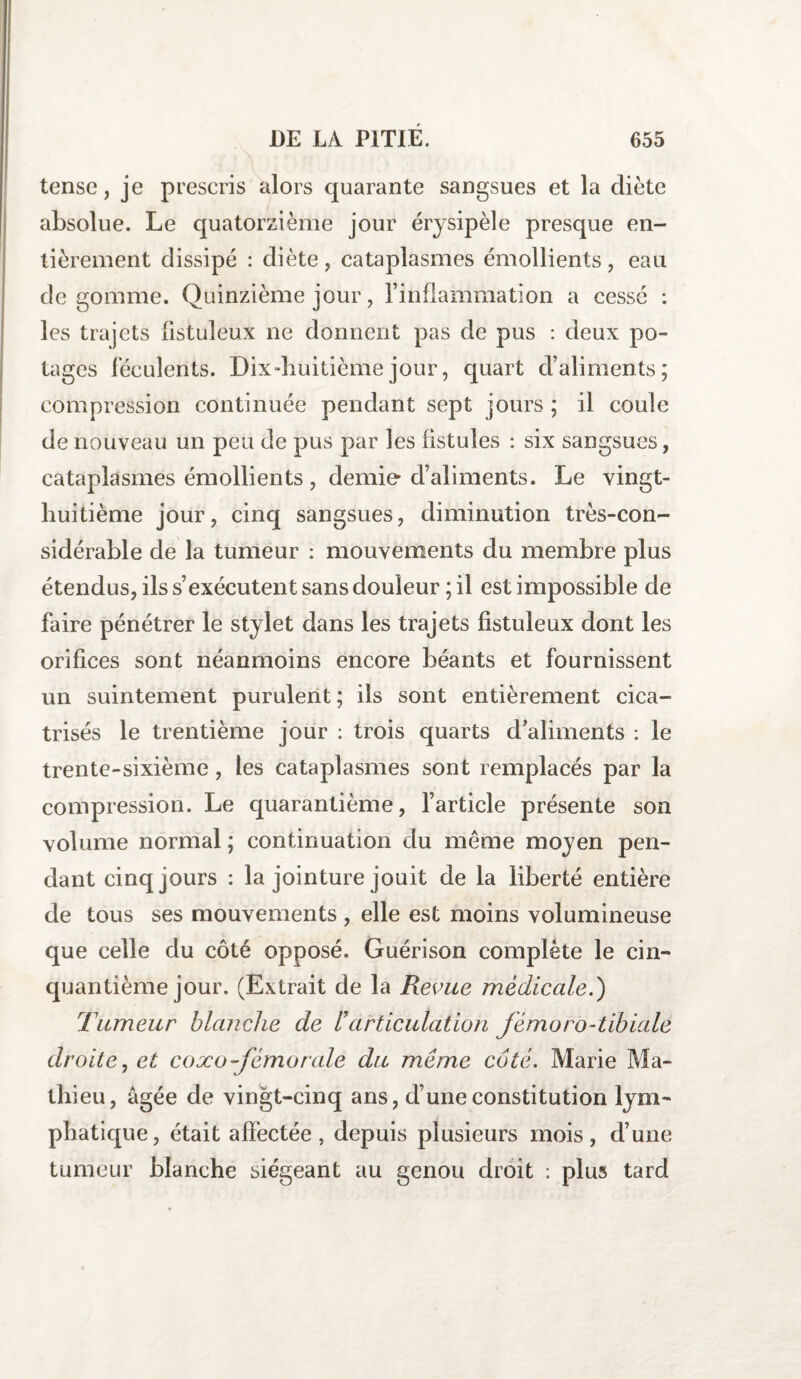 tensc, je prescris alors quarante sangsues et la diète absolue. Le quatorzième jour érysipèle presque en¬ tièrement dissipé : diète, cataplasmes émollients, eau de gomme. Quinzième jour, l’inflammation a cessé : les trajets iistuleux ne donnent pas de pus : deux po¬ tages féculents. Dix-huitième jour, quart d’aliments; compression continuée pendant sept jours ; il coule de nouveau un peu de pus par les fistules : six sangsues, cataplasmes émollients, demie* d’aliments. Le vingt- huitième jour, cinq sangsues, diminution très-con¬ sidérable de la tumeur : mouvements du membre plus étendus, ils s’exécutent sans douleur ; il est impossible de faire pénétrer le stylet dans les trajets fistuleux dont les orifices sont néanmoins encore béants et fournissent un suintement purulent; ils sont entièrement cica¬ trisés le trentième jour : trois quarts d’aliments : le trente-sixième, les cataplasmes sont remplacés par la compression. Le quarantième, l’article présente son volume normal ; continuation du même moyen pen¬ dant cinq jours : la jointure jouit de la liberté entière de tous ses mouvements , elle est moins volumineuse que celle du côté opposé. Guérison complète le cin¬ quantième jour. (Extrait de la Revue médicale.) Tumeur blanche de l’articulation fémoro-tibiale droite, et coxo fémorale du même coté. Marie Ma¬ thieu, âgée de vingt-cinq ans, d’une constitution lym¬ phatique, était affectée, depuis plusieurs mois, d’une tumeur blanche siégeant au genou droit : plus tard