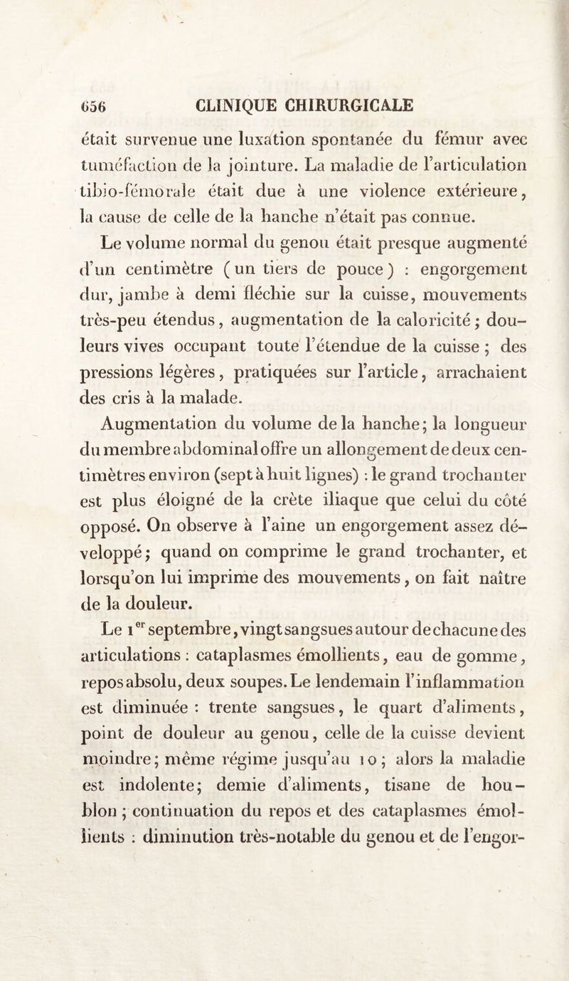 était survenue une luxation spontanée du fémur avec tuméfaction de îa jointure. La maladie de Farticulation tibio-fémorale était due à une violence extérieure, la cause de celle de la hanche n’était pas connue. Le volume normal du genou était presque augmenté d’un centimètre (un tiers de pouce) : engorgement dur, jambe à demi fléchie sur la cuisse, mouvements très-peu étendus, augmentation de la caloricité; dou¬ leurs vives occupant toute l’étendue de la cuisse ; des pressions légères, pratiquées sur l’article, arrachaient des cris à la malade. Augmentation du volume delà hanche; la longueur du membre abdominal offre un allongement de deux cen- timètres environ (sept à huit lignes) : le grand trochanter est plus éloigné de la crête iliaque que celui du côté opposé. On observe à l’aine un engorgement assez dé¬ veloppé ; quand on comprime le grand trochanter, et lorsqu’on lui imprime des mouvements, on fait naître de la douleur. Le ior septembre, vingt sangsues autour de chacune des articulations: cataplasmes émollients, eau de gomme, repos absolu, deux soupes. Le lendemain l’inflammation est diminuée : trente sangsues, le quart d’aliments, point de douleur au genou, celle de la cuisse devient moindre; même régime jusqu’au iq; alors la maladie est indolente; demie d’aliments, tisane de hou¬ blon ; continuation du repos et des cataplasmes émol¬ lients : diminution très-notable du genou et de l’engor-