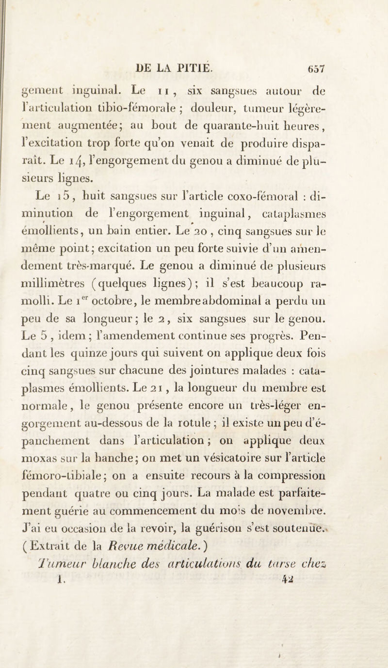 gement inguinal. Le n , six sangsues autour de l’articulation tibio-fémorale ; douleur, tumeur légère¬ ment augmentée; au bout de quarante-huit heures, l’excitation trop forte qu’on venait de produire dispa¬ raît. Le 14, l’engorgement du genou a diminué de plu¬ sieurs lignes. Le 15, huit sangsues sur l’article coxo-fémoral : di¬ minution de l’engorgement inguinal, cataplasmes * * émollients, un bain entier. Le 20 , cinq sangsues sur le même point; excitation un peu forte suivie d’un amen¬ dement très-marqué. Le genou a diminué de plusieurs millimètres (quelques lignes); il s’est beaucoup ra¬ molli. Le ier octobre, le membre abdominal a perdu un peu de sa longueur; le 2, six sangsues sur le genou. Le 5 , idem; l’amendement continue ses progrès. Pen¬ dant les quinze jours qui suivent on applique deux fois cinq sangsues sur chacune des jointures malades : cata¬ plasmes émollients. Le 21, la longueur du membre est normale, le genou présente encore un très-léger en¬ gorgement au-dessous de la rotule ; il existe un peu d’é¬ panchement dans l’articulation ; on applique deux moxas sur la hanche; on met un vésicatoire sur l’article fémoro-tibiale; on a ensuite recours à la compression pendant quatre ou cinq jours. La malade est parfaite¬ ment guérie au commencement du mois de novembre. J’ai eu occasion de la revoir, la guérison s’est soutenue. (Extrait de la Revue médicale.) Tumeur blanche des articulations du tarse chez 1. M 3