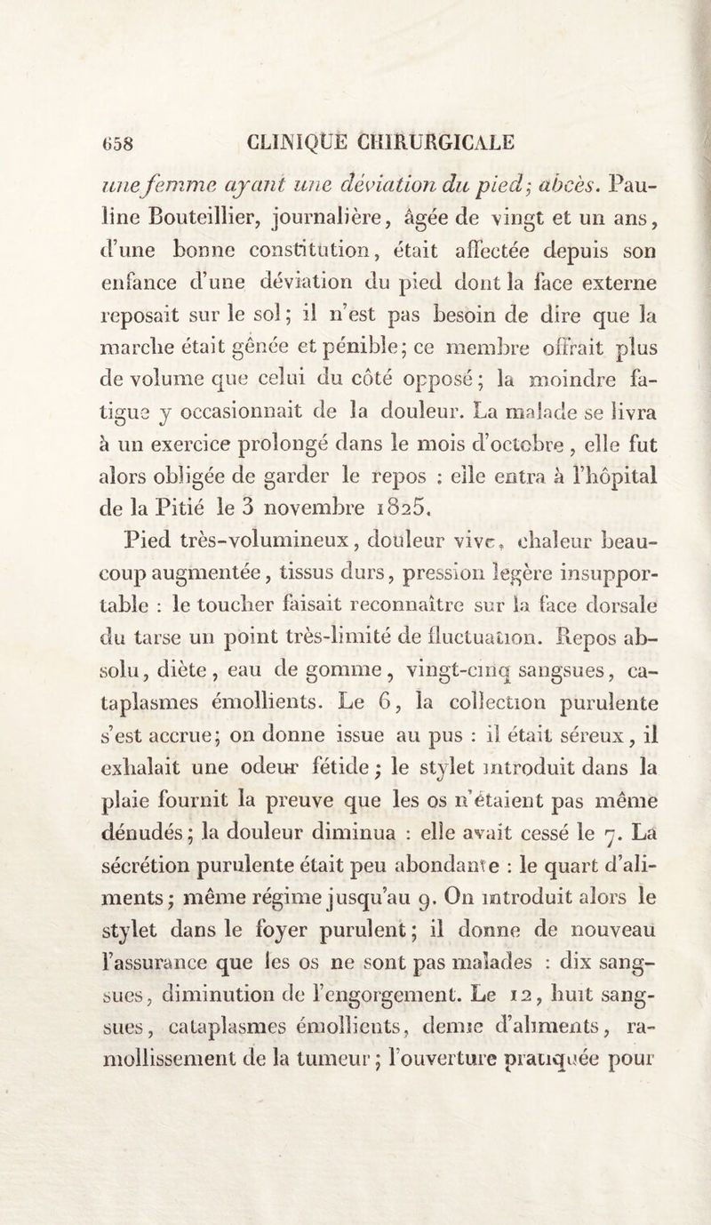 une femme ayant une déviation du pied; abcès. Pau¬ line Bouteillier, journalière, âgée de vingt et un ans, d’une bonne constitution, était affectée depuis son enfance d’une déviation du pied dont la face externe reposait sur le sol ; il n’est pas besoin de dire que la marche était gênée et pénible; ce membre offrait plus de volume que celui du côté opposé ; la moindre fa¬ tigue y occasionnait de la douleur. La malade se livra à un exercice prolongé dans le mois d’octobre , elle fut alors obligée de garder le repos : elle entra à l’hôpital de la Pitié le 3 novembre 1825, Pied très-volumineux, douleur vive, chaleur beau¬ coup augmentée, tissus durs, pression légère insuppor¬ table : le toucher faisait reconnaître sur la face dorsale du tarse un point très-limité de fluctuation. Repos ab¬ solu, diète, eau de gomme, vingt-cinq sangsues, ca¬ taplasmes émollients. Le 6, la collection purulente s’est accrue; on donne Issue au pus : il était séreux, il exhalait une odeur fétide ; le stylet introduit dans la plaie fournit la preuve que les os n étaient pas même dénudés; la douleur diminua : elle avait cessé le 7. La sécrétion purulente était peu abondant e : le quart d’ali¬ ments; même régime jusqu’au 9. On introduit alors le stylet dans le foyer purulent ; il donne de nouveau l’assurance que les os ne sont pas malades : dix sang¬ sues, diminution de l’engorgement. Le 12, huit sang¬ sues, cataplasmes émollients, demie d’aliments, ra¬ mollissement de la tumeur ; l’ouverture pratiquée pour