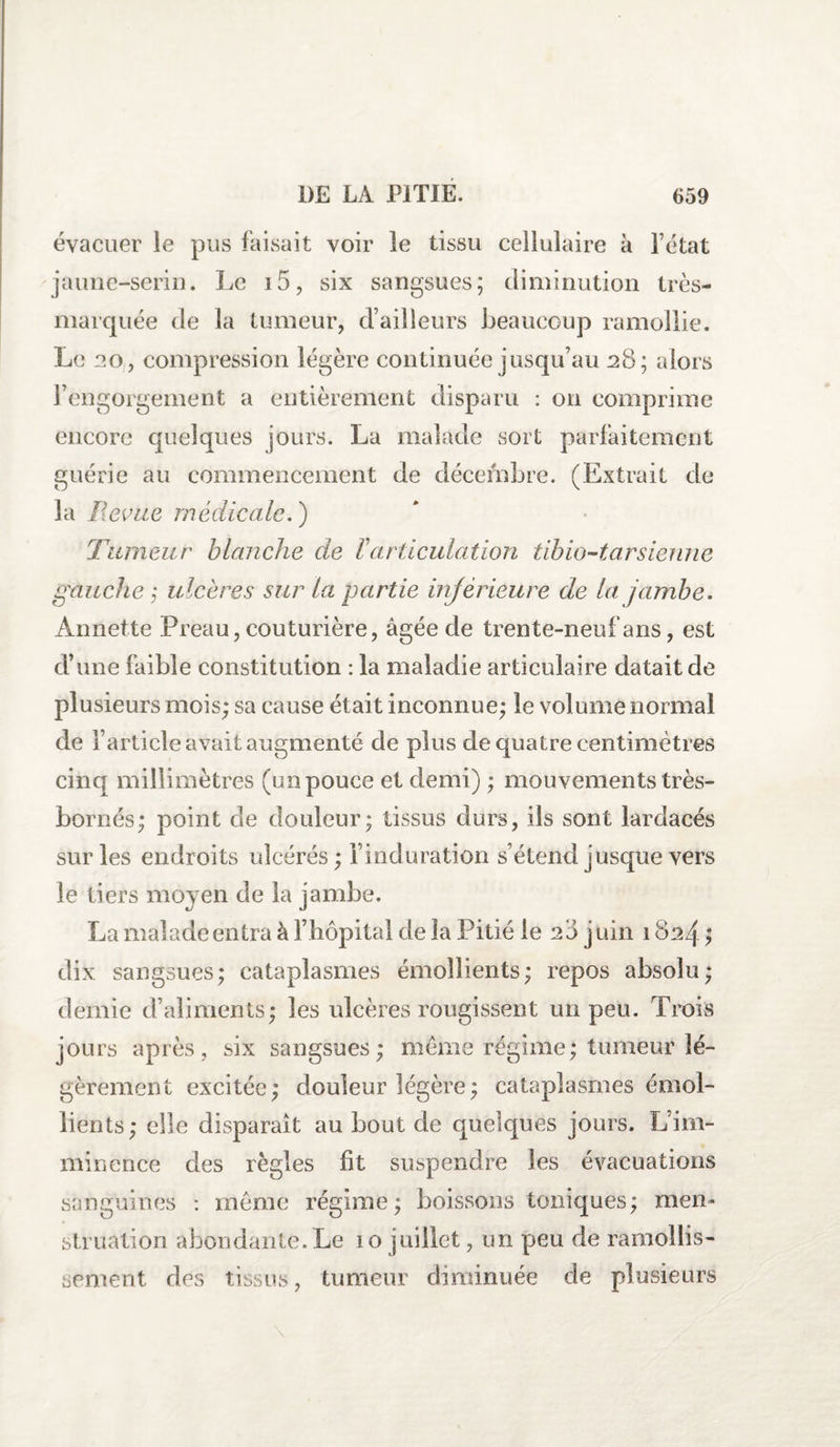 évacuer le pus faisait voir le tissu cellulaire à Fétat jaune-serin. Le i5, six sangsues; diminution très- marquée de la tumeur, d’ailleurs beaucoup ramollie. Le 20, compression légère continuée jusqu’au 28; alors l’engorgement a entièrement disparu : on comprime encore quelques jours. La malade sort parfaitement guérie au commencement de décembre. (Extrait de la Revue médicale. ) Tumeur blanche de F articulation tibio-tar sienne gauche ; ulcères sur la partie inférieure de la jambe. Annette Preau, couturière, âgée de trente-neuf ans, est d’une faible constitution : la maladie articulaire datait de plusieurs mois; sa cause était inconnue; le volume normal de l’article avait augmenté de plus de quatre centimètres cinq millimètres (un pouce et demi) ; mouvements très- bornés; point de douleur; tissus durs, ils sont lardacés sur les endroits ulcérés ; l’induration s’étend jusque vers le tiers moyen de la jambe. La malade entra à l’hôpital de la Pitié le 28 juin 1824 ; dix sangsues; cataplasmes émollients; repos absolu; demie d’aliments; les ulcères rougissent un peu. Trois jours après, six sangsues; meme régime; tumeur lé¬ gèrement excitée; douleur légère ; cataplasmes émol¬ lients; elle disparait au bout de quelques jours. L’im¬ minence des règles fit suspendre les évacuations sanguines : même régime; boissons toniques; men¬ struation abondante.Le ïo juillet, un peu de ramollis¬ sement des tissus, tumeur diminuée de plusieurs