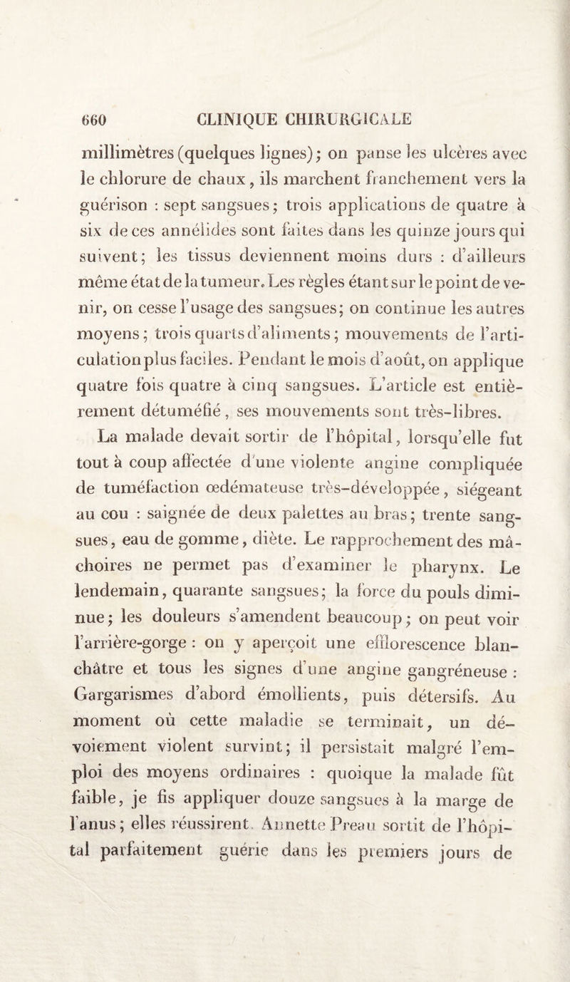 millimètres (quelques lignes) ; on panse les ulcères avec ie chlorure de chaux, ils marchent franchement vers la guérison : sept sangsues; trois applications de quatre à six de ces annélides sont faites dans les quinze jours qui suivent; les tissus deviennent moins durs : d’ailleurs même état de la tumeur. Les règles étant sur le point de ve¬ nir, on cesse l’usage des sangsues; on continue les autres moyens; trois quarts d’aliments ; mouvements de l’arti¬ culation plus faciles. Fendant le mois d’août, on applique quatre fois quatre à cinq sangsues. L’article est entiè¬ rement détuméfié , ses mouvements sont très-libres. La malade devait sortir de l’hôpital, lorsqu’elle fut tout à coup affectée d une violente angine compliquée de tuméfaction œdémateuse très-développée, siégeant au cou : saignée de deux palettes au bras; trente sang¬ sues, eau de gomme, diète. Le rapprochement des mâ¬ choires ne permet pas d’examiner le pharynx. Le lendemain, quarante sangsues; la force du pouls dimi¬ nue; les douleurs s’amendent beaucoup; on peut voir l’arrière-gorge : on y aperçoit une efflorescence blan¬ châtre et tous les signes d une angine gangréneuse : Gargarismes d’abord émollients, puis détersifs. Au moment où cette maladie se terminait, un dé¬ voiement violent survint; il persistait malgré l’em¬ ploi des moyens ordinaires : quoique la malade fût faible, je fis appliquer douze sangsues à la marge de l’anus; elles réussirent Annette Preau sortit de l’hôpi¬ tal parfaitement guérie dans les premiers jours de