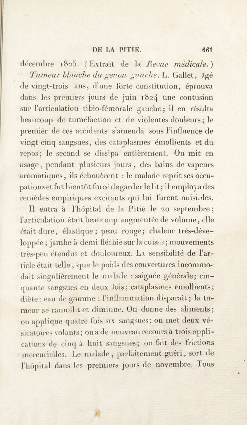 décembre 1826. (Extrait Je la Revue médicale.) Tumeur blanche du genou gauche. L. Gallet, âgé de vingt-trois ans, d’une forte constitution, éprouva dans les premiers jours de juin 1824 une contusion sur l’articulation tibio-fémorale gauche; il en résulta beaucoup de tuméfaction et de violentes douleurs ; le premier de ces accidents s’amenda sous l’influence de vingt-cinq sangsues, des cataplasmes émollients et du repos; le second se dissipa entièrement. On mit en usage, pendant plusieurs jours, des bains de vapeurs aromatiques, ils échouèrent : le malade reprit ses occu¬ pations et fut bientôt forcé degarder le lit ; il emplo} a des remèdes empiriques excitants qui lui furent nuisibles. Il entra à l’hôpital de la Pitié le 20 septembre ; l’articulation était beaucoup augmentée de volume, elle était dure, élastique; peau rouge; chaleur très-déve- loppée ; jambe à demi fléchie sur la cuisse ; mouvements très-peu étendus et douloureux. La sensibilité de l’ar¬ ticle était telle , que le poids des couvertures incommo¬ dait singulièrement le malade : saignée générale; cin¬ quante sangsues en deux lois; cataplasmes émollients; diète; eau de gomme : l’inflammation disparaît ; la tu¬ meur se ramollit et diminue. On donne des aliments; ou applique quatre fois six sangsues; on met deux vé¬ sicatoires volants; on a de nouveau recours à trois appli¬ cations de cinq à huit sangsues; on fait des frictions mercurielles. Le malade, parfaitement guéri, sort de l’hôpital dans les premiers jours de novembre. Tous