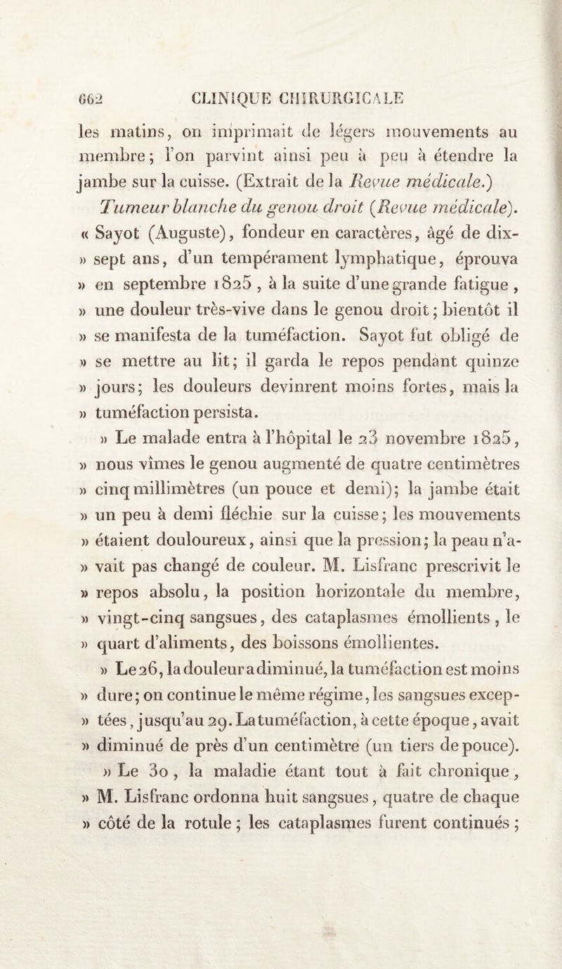 les matins, on imprimait de légers mouvements au membre ; l’on parvint ainsi peu à peu à étendre la jambe sur la cuisse. (Extrait de la Revue médicale.) Tumeur blanche du genou droit (Revue médicale). « Sajot (Auguste), fondeur en caractères, âgé de dix- » sept ans, d’un tempérament lymphatique, éprouva » en septembre 1825 , à la suite d’une grande fatigue , » une douleur très-vive dans le genou droit ; bientôt il » se manifesta de la tuméfaction. Sayot fut obligé de » se mettre au lit; il garda le repos pendant quinze )> jours; les douleurs devinrent moins fortes, mais la » tuméfaction persista. » Le malade entra à l’hôpital le 28 novembre iBaô, » nous vîmes le genou augmenté de quatre centimètres » cinq millimètres (un pouce et demi); la jambe était » un peu à demi fléchie sur la cuisse; les mouvements » étaient douloureux, ainsi que la pression; la peau n’a- » vait pas changé de couleur. M. Lisfranc prescrivit le » repos absolu, la position horizontale du membre, » vingt-cinq sangsues, des cataplasmes émollients , le » quart cfaliments, des boissons émollientes. )> Le 26, la douleur a diminué, la tuméfaction est moins » dure ; on continue le meme régime, les sangsues excep- » tées, j usqu’au 29. La tuméfaction, à cette époque, avait » diminué de près d’un centimètre (un tiers de pouce). » Le 00 , la maladie étant tout à fait chronique, » M. Lisfranc ordonna huit sangsues, quatre de chaque » côté de la rotule ; les cataplasmes furent continués ;