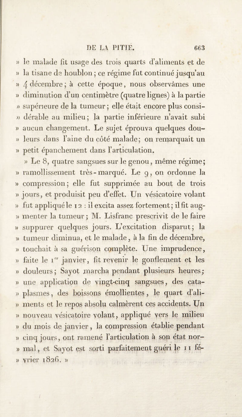 » le malade fit usage des trois quarts d’aliments et de » la tisane de houblon ; ce régime fut continué jusqu’au » 4 décembre ; à cette époque, nous observâmes une » diminution d’un centimètre (quatre lignes) à la partie » supérieure de la tumeur; elle était encore plus consi- » dérable au milieu; la partie inférieure n’avait subi » aucun changement. Le sujet éprouva quelques dou- » leurs dans l’aine du côté malade; on remarquait un » petit épanchement dans l’articulation. » Le 8, quatre sangsues sur le genou, même régime; )&gt; ramollissement très-marqué. Le 9, on ordonne la )&gt; compression; elle fut supprimée au bout de trois » jours, et produisit peu d’effet. Un vésicatoire volant » fut appliqué le 12 : il excita assez fortement; il fit aug- » menter la tumeur ; M. Lisfranc prescrivit de le faire » suppurer quelques jours. L’excitation disparut; la » tumeur diminua, et le malade, à la fin de décembre, » touchait à sa guérison complète. Une imprudence, ♦ » faite le ier janvier, fit revenir le gonflement et les » douleurs; Sayot marcha pendant plusieurs heures; » une application de vingt-cinq sangsues, des cata- » plasmes, des boissons émollientes, le quart d’ali- » ments et le repos absolu calmèrent ces accidents. Un )&gt; nouveau vésicatoire volant, appliqué vers le milieu » du mois de janvier, la compression établie pendant )&gt; cinq jours, ont ramené l’articulation à son état nor- » mal, et Sayot est sorti parfaitement guéri le 11 fé- » vrier 1826. » /