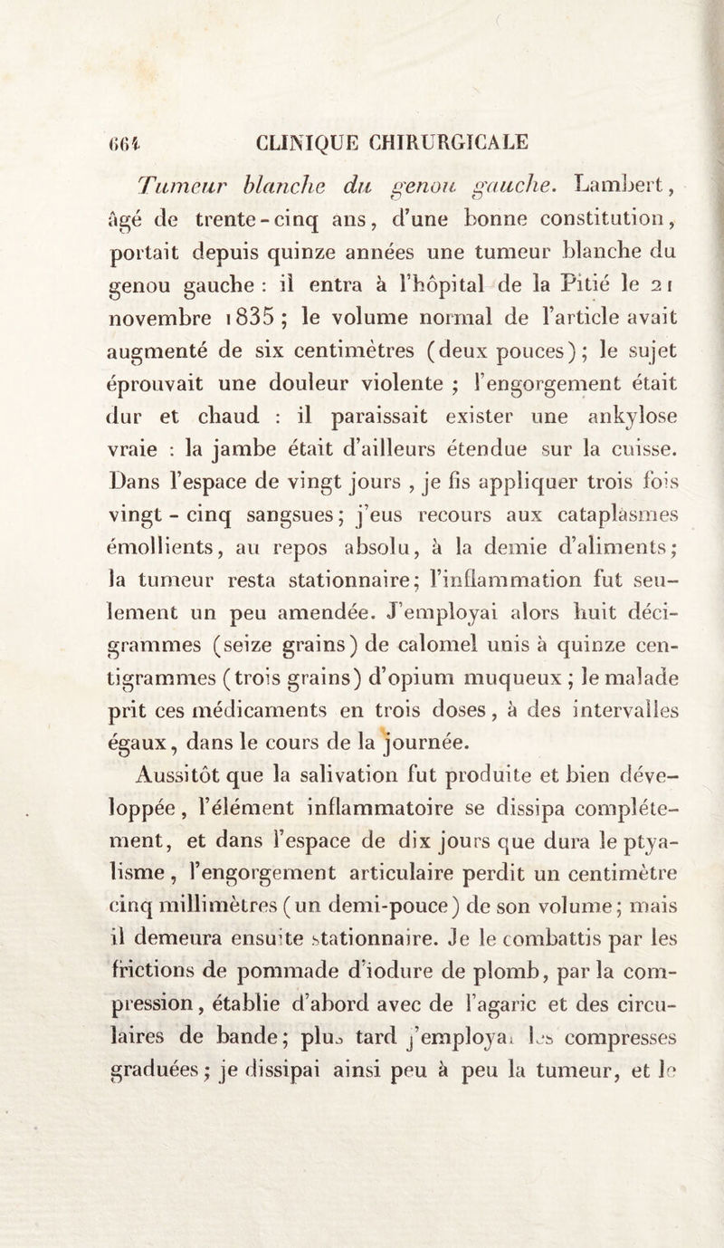 Tumeur blanche du genou, gauche. Lambert, âgé de trente-cinq ans, d'une bonne constitution, portait depuis quinze années une tumeur blanche du genou gauche : il entra à Fhôpital de la Pitié le 2 1 novembre 1835 ; le volume normal de l’article avait augmenté de six centimètres (deux pouces) ; le sujet éprouvait une douleur violente ; l’engorgement était dur et chaud : il paraissait exister une ankylosé vraie : la jambe était d’ailleurs étendue sur la cuisse. Dans l’espace de vingt jours , je fis appliquer trois fois vingt - cinq sangsues ; j’eus recours aux cataplasmes émollients, au repos absolu, à la demie d’aliments; la tumeur resta stationnaire; l’inflammation fut seu¬ lement un peu amendée. J’employai alors huit déci- grammes (seize grains) de calomel unis à quinze cen¬ tigrammes (trois grains) d’opium muqueux ; le malade prit ces médicaments en trois doses, à des intervalles égaux, dans le cours de la journée. Aussitôt que la salivation fut produite et bien déve¬ loppée , l’élément inflammatoire se dissipa complète¬ ment, et dans l’espace de dix jours que dura le ptya¬ lisme , l’engorgement articulaire perdit un centimètre cinq millimètres (un demi-pouce) de son volume; mais il demeura ensuite stationnaire. Je le combattis par les frictions de pommade d’iodure de plomb, parla com¬ pression , établie d’abord avec de l’agaric et des circu¬ laires de bande; plu^ tard j’employai L*s compresses graduées ; je dissipai ainsi peu à peu la tumeur, et le