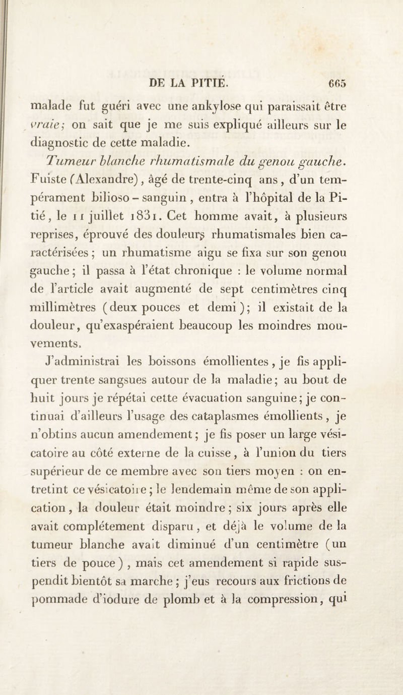 malade fut guéri avec une ankylosé qui paraissait être vraies on sait que je me suis expliqué ailleurs sur le diagnostic de cette maladie. Tumeur blanche rhumatismale du genou gauche. Fuiste (Alexandre) , âgé de trente-cinq ans , d’un tem¬ pérament biiioso - sanguin , entra à l’hôpital de la Pi¬ tié, le ii juillet 1831. Cet homme avait, à plusieurs reprises, éprouvé des douleur^ rhumatismales bien ca¬ ractérisées ; un rhumatisme aigu se fixa sur son genou gauche ; il passa à l’état chronique : le volume normal de l’article avait augmenté de sept centimètres cinq millimètres (deux pouces et demi); il existait de la douleur, qu’exaspéraient beaucoup les moindres mou¬ vements. J’administrai les boissons émollientes , je fis appli¬ quer trente sangsues autour de la maladie; au bout de huit jours je répétai cette évacuation sanguine; je con¬ tinuai d’ailleurs l’usage des cataplasmes émollients , je n’obtins aucun amendement; je fis poser un large vési¬ catoire au côté externe de la cuisse, à l’union du tiers supérieur de ce membre avec son tiers moyen : on en¬ tretint ce vésicatoiie ; le lendemain même de son appli¬ cation , la douleur était moindre; six jours après elle avait complètement disparu , et déjà le volume de la tumeur blanche avait diminué d’un centimètre (un tiers de pouce ) , mais cet amendement si rapide sus¬ pendit bientôt sa marche ; j’eus recours aux frictions de pommade d’iodure de plomb et à la compression, qui