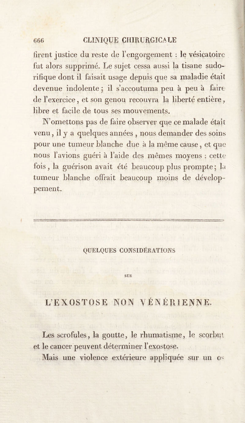 firent justice du reste de l’engorgement : le vésicatoire fut alors supprimé. Le sujet cessa aussi la tisane sudo¬ rifique dont il faisait usage depuis que sa maladie était devenue indolente \ il s’accoutuma peu à peu à faire de l’exercice, et son genou recouvra la liberté entièreP libre et facile de tous ses mouvements. N’omettons pas de faire observer que ce malade était venu, il j a quelques années , nous demander des soins pour une tumeur blanche due à la meme cause, et que nous l’avions guéri à l’aide des mêmes moyens : cette lois , la guérison avait été beaucoup plus prompte ; la tumeur blanche offrait beaucoup moins de dévelop¬ pement. QUELQUES CONSIDÉRATIONS SUR L’EXOSTOSE NON VÉNÉRIENNE. Les scrofules, la goutte, le rhumatisme, le scorbut et le cancer peuvent déterminer l’exostose. Mais une violence extérieure appliquée sur un os