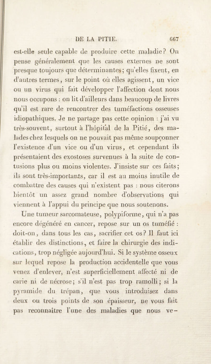 est-elle seule capable de produire cette maladie ? Ou pense généralement que les causes externes ne sont presque toujours que déterminantes; qu elles fixent, en cfautres termes, sur le point où elles agissent, un vice ou un virus qui fait développer l’affection dont nous nous occupons : on lit d’ailleurs dans beaucoup de livres qu’il est rare de rencontrer des tuméfactions osseuses idiopathiques. Je ne partage pas cette opinion : j’ai vu très-souvent, surtout à l’hôpital de la Pitié, des ma¬ lades chez lesquels on ne pouvait pas même soupçonner l’existence d’un vice ou d’un virus, et cependant ils présentaient des exostoses survenues à la suite de con¬ tusions plus ou moins violentes. J’insiste sur ces faits ; ils sont très-importan.ts, car il est au moins inutile de combattre des causes qui n’existent pas : nous citerons bientôt un assez grand nombre d’observations qui viennent à l’appui du principe que nous soutenons. Une tumeur sarcomateuse, polypiforme, qui n’a pas encore dégénéré en cancer, repose sur un os tuméfié : doit-on, dans tous les cas, sacrifier cet os? Il faut ici établir des distinctions, et faire la chirurgie des indi¬ cations, trop négligée aujourd’hui. Si le système osseux sur lequel repose la production accidentelle que vous venez d’enlever, n’est superficiellement affecté ni de carie ni de nécrose; s’il n’est pas trop ramolli; si la pyramide du trépan, que vous introduisez dans deux ou trois points de son épaisseur, ne vous fait pas reconnaître l’une des maladies que nous ve-