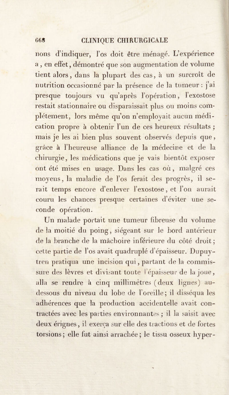 lions d’indiquer, l’os doit être ménagé. L’expérience a , en effet, démontré que son augmentation de volume tient alors, dans la plupart des cas, à un surcroît de nutrition occasionné par la présence de la tumeur : j’ai presque toujours vu qu’après l’opération, 1 exostose restait stationnaire ou disparaissait plus ou moins com¬ plètement, lors même qu’on n’employait aucun médi¬ cation propre à obtenir l’un de ces heureux résultats ; mais je les ai bien plus souvent observés depuis que, grâce à l’heureuse alliance de la médecine et de la chirurgie, les médications que je vais bientôt exposer ont été mises en usage. Dans les cas où, malgré ces moyens, la maladie de l’os ferait des progrès, il se¬ rait temps encore d’enlever l’exostose, et l’on aurait couru les chances presque certaines d’éviter une se¬ conde opération. Un malade portait une tumeur fibreuse du volume de la moitié du poing, siégeant sur le bord antérieur de la branche de la mâchoire inférieure du côté droit ; cette partie de l’os avait quadruplé d’épaisseur. Dupuy- tren pratiqua une incision qui, partant de la commis¬ sure des lèvres et divisant toute 1 épaisseur de la joue, alla se rendre à cinq millimètres (deux lignes) au- dessous du niveau du lobe de l’oreille ; il disséqua les adhérences que la production accidentelle avait con¬ tractées avec les parties environnantes ; il la saisit avec deux érignes, il exerça sur elle des tractions et de fortes torsions; elle fut ainsi arrachée; le tissu osseux hyper-