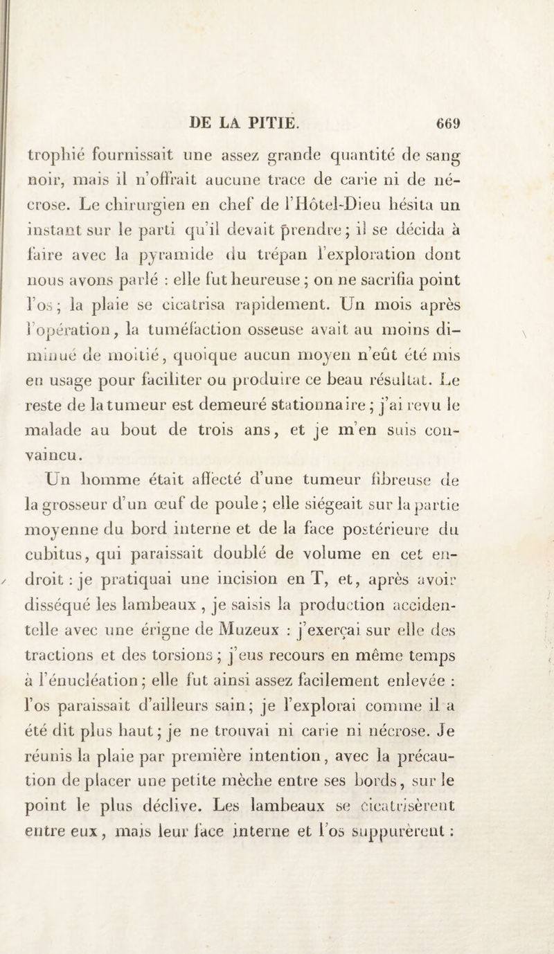 trophié fournissait une assez grande quantité de sang noir, mais il n’offrait aucune trace de carie ni de né¬ crose. Le chirurgien en chef de l’HôteLDieu hésita un instant sur le parti qu’il devait prendre; il se décida à faire avec la pyramide du trépan l’exploration dont nous avons parlé : elle fut heureuse ; on ne sacrifia point l’os; la plaie se cicatrisa rapidement. Un mois après 1 opération, la tuméfaction osseuse avait au moins di¬ minue de moitié, quoique aucun moyen n’eût été mis eu usage pour faciliter ou produire ce beau résultat. Le reste de la tumeur est demeuré stationnaire ; j’ai revu le malade au bout de trois ans, et je m’en suis con¬ vaincu. Un homme était affecté d’une tumeur fibreuse de la grosseur d’un œuf de poule ; elle siégeait sur la partie moyenne du bord interne et de la face postérieure du cubitus, qui paraissait doublé de volume en cet en¬ droit : je pratiquai une incision en T, et, après avoir disséqué les lambeaux , je saisis la production acciden¬ telle avec une érigne de Muzeux : j’exerçai sur elle des tractions et des torsions ; j’eus recours en même temps à l’énucléation; elle fut ainsi assez facilement enlevée : l’os paraissait d’ailleurs sain; je l’explorai comme il a été dit plus haut; je ne trouvai ni carie ni nécrose. Je réunis la plaie par première intention, avec la précau¬ tion de placer une petite mèche entre ses bords, sur le point le plus déclive. Les lambeaux se cicatrisèrent entre eux, mais leur face interne et 1 os supputèrent :