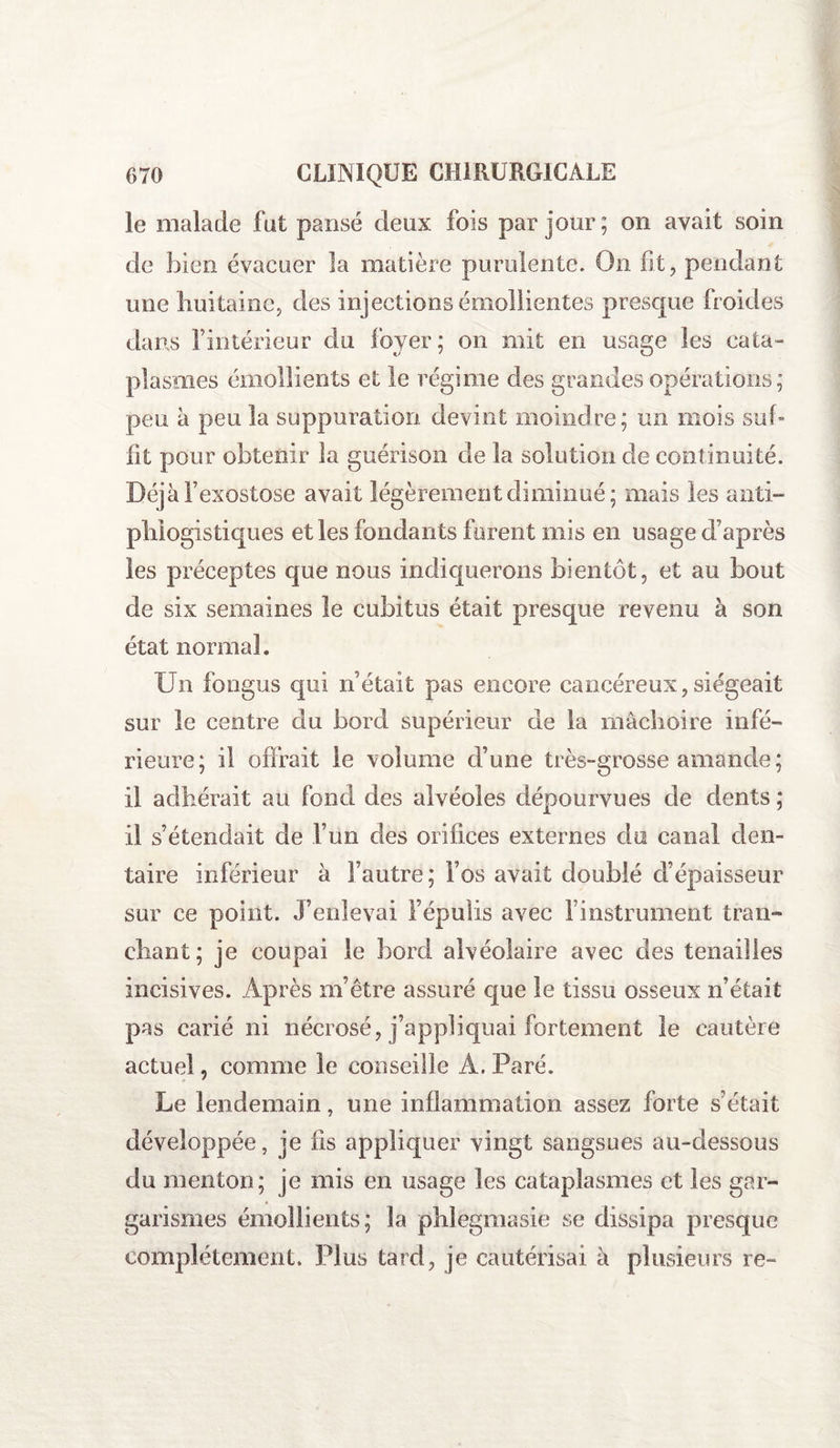 le malade fut pansé deux fois par jour; on avait soin de bien évacuer la matière purulente. On fit, pendant une huitaine, des injections émollientes presque froides dans l’intérieur du foyer; on mit en usage les cata¬ plasmes émollients et le régime des grandes opérations; peu à peu la suppuration devint moindre; un mois suf¬ fit pour obtenir la guérison de la solution de continuité. Déjàfexostose avait légèrement diminué; mais les anti¬ phlogistiques elles fondants forent mis en usage d’après les préceptes que nous indiquerons bientôt, et au bout de six semaines le cubitus était presque revenu à son état normal. Un fongus qui n’était pas encore cancéreux,siégeait sur le centre du bord supérieur de la mâchoire infé¬ rieure; il offrait le volume d’une très-grosse amande; il adhérait au fond des alvéoles dépourvues de dents ; il s’étendait de l’un des orifices externes du canal den¬ taire inférieur à l’autre; l’os avait doublé d’épaisseur sur ce point. J’enlevai l’épulis avec i instrument tran¬ chant; je coupai le bord alvéolaire avec des tenailles incisives. Après m’être assuré que le tissu osseux n’était pas carié ni nécrosé, j’appliquai fortement le cautère actuel, comme le conseille Â. Paré. Le lendemain, une inflammation assez forte s’était développée, je fis appliquer vingt sangsues au-dessous du menton; je mis en usage les cataplasmes et les gar¬ garismes émollients; la phlegmasie se dissipa presque complètement. Plus tard, je cautérisai à plusieurs re-