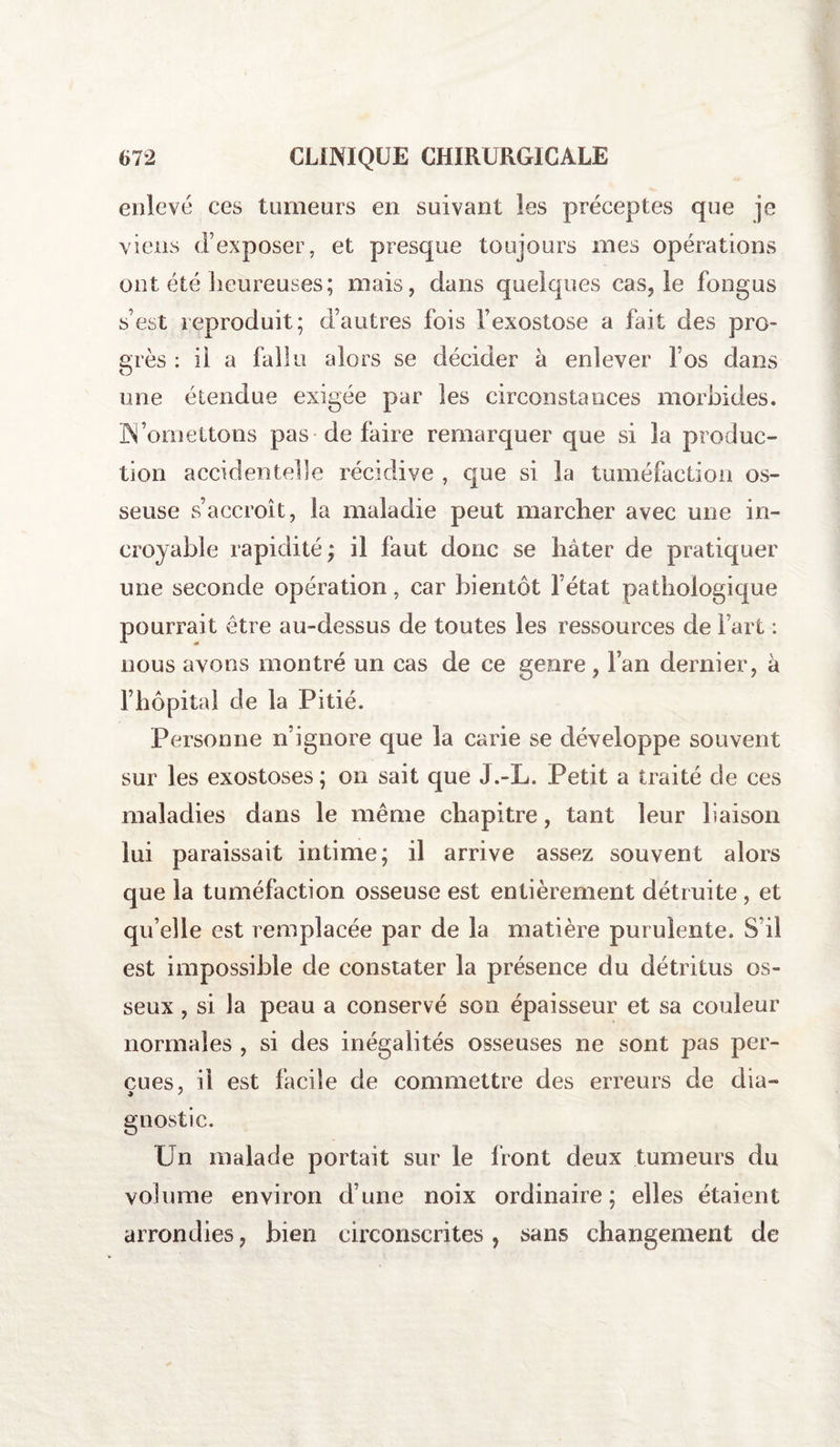 enlevé ces tumeurs en suivant les préceptes que je viens d’exposer, et presque toujours mes opérations ont été heureuses; mais, dans quelques cas, le fongus s’est reproduit; d’autres fois l’exostose a fait des pro¬ grès : il a fallu alors se décider à enlever l’os dans une étendue exigée par les circonstances morbides. ÜN’omettons pas de faire remarquer que si la produc¬ tion accidentelle récidive , que si la tuméfaction os¬ seuse s’accroît, la maladie peut marcher avec une in¬ croyable rapidité; il faut donc se hâter de pratiquer une seconde opération, car bientôt l’état pathologique pourrait être au-dessus de toutes les ressources de Fart : nous avons montré un cas de ce genre, Fan dernier, à l’hôpital de la Pitié. Personne n’ignore que la carie se développe souvent sur les exostoses; on sait que J.-L. Petit a traité de ces maladies dans le même chapitre, tant leur liaison lui paraissait intime; il arrive assez souvent alors que la tuméfaction osseuse est entièrement détruite , et qu’elle est remplacée par de la matière purulente. S’il est impossible de constater la présence du détritus os¬ seux , si la peau a conservé son épaisseur et sa couleur normales , si des inégalités osseuses ne sont pas per¬ çues, il est facile de commettre des erreurs de dia- gnostic. Un malade portait sur le Iront deux tumeurs du volume environ d’une noix ordinaire; elles étaient arrondies, bien circonscrites, sans changement de