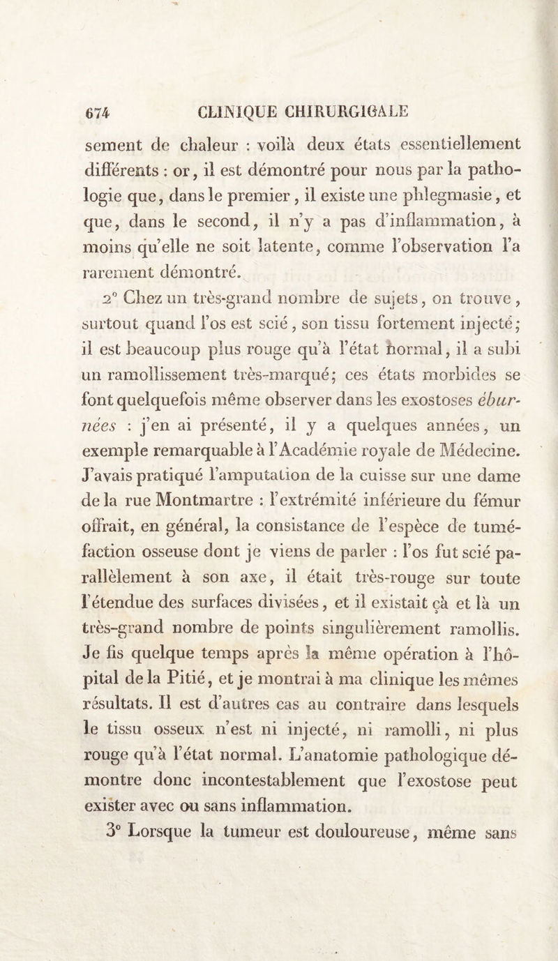 sement de chaleur : voilà deux états essentiellement différents : or, il est démontré pour nous par la patho¬ logie que, dans le premier, il existe une phlegmasie, et que, dans le second, il n’y a pas d’inflammation, à moins quelle ne soit latente, comme l’observation Fa rarement démontré. 2° Chez un très-grand nombre de sujets, on trouve, surtout quand Fos est scié, son tissu fortement injecté; il est beaucoup plus rouge qu’à l’état normal, il a subi un ramollissement très-marqué; ces états morbides se font quelquefois même observer dans les exostoses ébur- nées : j’en ai présenté, il y a quelques années, un exemple remarquable à l’Académie royale de Médecine. J’avais pratiqué l’amputation de la cuisse sur une dame delà rue Montmartre : l’extrémité inférieure du fémur offrait, en général, la consistance de l’espèce de tumé¬ faction osseuse dont je viens de parler : l’os fut scié pa¬ rallèlement à son axe, il était très-rouge sur toute l’étendue des surfaces divisées, et il existait cà et là un très-grand nombre de points singulièrement ramollis. Je fis quelque temps après la même opération à l’hô¬ pital delà Pitié, et je montrai à ma clinique les mêmes résultats. Il est d’autres cas au contraire dans lesquels le tissu osseux n’est ni injecté, ni ramolli, ni plus rouge qu’à l’état normal. L’anatomie pathologique dé¬ montre donc incontestablement que l’exostose peut exister avec ou sans inflammation. 3° Lorsque la tumeur est douloureuse, même sans