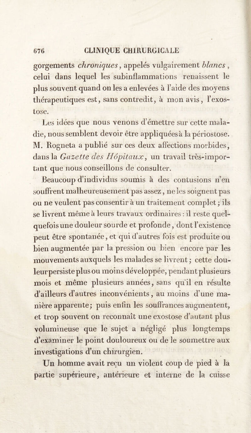 gorgements chroniques, appelés vulgairement blancs , celui dans lequel les subinflammations renaissent le plus souvent quand on les a enlevées à Faide des moyens thérapeutiques est, sans contredit, à mon avis, l’exos¬ tose. Les idées que nous venons d’émettre sur cette mala¬ die, nous semblent devoir être appliquées à lapériostose. M. Rogneta a publié sur ces deux affections morbides, dans la Gazette des Hôpitaux, un travail très-impor¬ tant que nous conseillons de consulter. Beaucoup d’individus soumis à des contusions n’en souffrent malheureusement pas assez, ne les soignent pas ou ne veulent pas consentir à un traitement complet ; ils se livrent même à leurs travaux ordinaires : il reste quel¬ quefois une douleur sourde et profonde, dont l’existence peut être spontanée, et qui d’autres fois est produite ou bien augmentée par la pression ou bien encore par les mouvements auxquels les malades se livrent ; cette dou¬ leur persiste plus ou moins développée, pendant plusieurs mois et même plusieurs années, sans quil en résulte d’ailleurs d’autres inconvénients, au moins d’une ma¬ nière apparente ; puis enfin les souffrances augmentent, et trop souvent on reconnaît une exostose d’autant plus volumineuse que le sujet a négligé plus longtemps d’examiner le point douloureux ou de le soumettre aux investigations d’un chirurgien. Un homme avait reçu un violent coup de pied à la partie supérieure, antérieure et interne de la cuisse