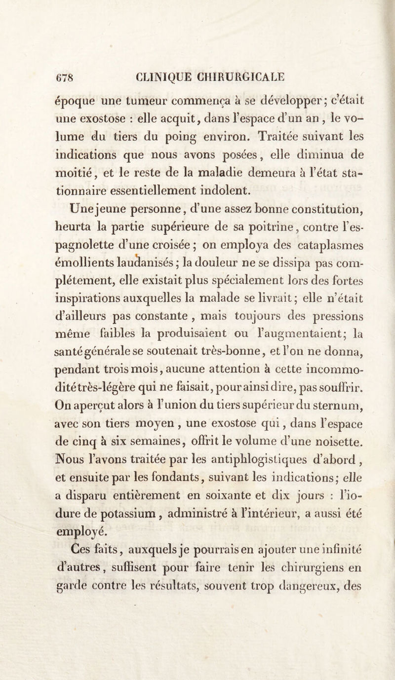 époque une tumeur commença à se développer; c’était une exostose : elle acquit, clans l’espace d’un an , le vo¬ lume du tiers du poing environ. Traitée suivant les indications que nous avons posées, elle diminua de moitié, et le reste de la maladie demeura à l’état sta¬ tionnaire essentiellement indolent. Une jeune personne, d’une assez bonne constitution, heurta la partie supérieure de sa poitrine, contre l es- pagnolette d’une croisée ; on employa des cataplasmes émollients lauàanisés ; la douleur ne se dissipa pas com¬ plètement, elle existait plus spécialement lors des fortes inspirations auxquelles la malade se livrait; elle n’était d’ailleurs pas constante , mais toujours des pressions même faibles la produisaient ou l’augmentaient; la santé générale se soutenait très-bonne, et l’on ne donna, pendant trois mois, aucune attention à cette incommo¬ dité très-légère qui ne faisait, pour ainsi dire, pas souffrir. On aperçut alors à l’union du tiers supérieur du sternum, avec son tiers moyen , une exostose qui, dans l’espace de cinq à six semaines, offrit le volume d’une noisette. Nous l’avons traitée par les antiphlogistiques d’abord , et ensuite par les fondants, suivant les indications; elle a disparu entièrement en soixante et dix jours : l’io- dure de potassium , administré à l’intérieur, a aussi été employé. Ces faits, auxquels je pourraisen ajouter une infinité d’autres, suffisent pour faire tenir les chirurgiens en garde contre les résultats, souvent trop dangereux, des