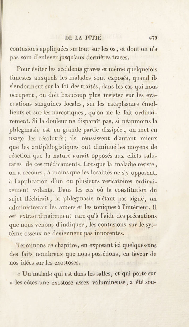 contusions appliquées surtout sur les os, et dont on n’a pas soin d’enlever jusqu’aux dernières traces. Pour éviter les accidents graves et même quelquefois funestes auxquels les malades sont exposés, quand ils s’endorment sur la foi des traités, dans les cas qui nous occupent, on doit beaucoup plus insister sur les éva¬ cuations sanguines locales, sur les cataplasmes émol¬ lients et sur les narcotiques, qu’on ne le fait ordinai¬ rement. Si la douleur ne disparaît pas, si néanmoins la phlegmasie est en grande partie dissipée , on met en usage les résolutifs; ils réussissent d’autant mieux que les antiphlogistiques ont diminué les moyens de réaction que la nature aurait opposés aux effets salu- tares de ces médicaments. Lorsque la maladie résiste, on a recours , à moins que les localités ne s’y opposent, à l’application d’un ou plusieurs vésicatoires ordinai¬ rement volants. Dans les cas où la constitution du sujet fléchirait, la phlegmasie n’étant pas aiguë, on administrerait les amers et les toniques à l’intérieur. Il est extraordinairement rare qu’à l’aide des précautions que nous venons d’indiquer , les contusions sur le sys¬ tème osseux ne deviennent pas innocentes. Terminons ce chapitre, en exposant ici quelques-uns des faits nombreux que nous possédons, en faveur de nos idées sur les exostoses. « Un malade qui est dans les salles, et qui porte sur » les côtes une exostose assez volumineuse, a été sou-