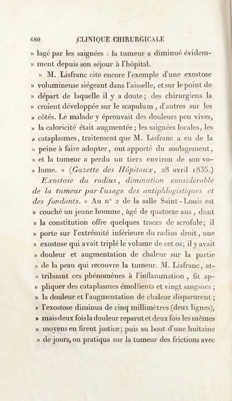 » lagé par ies saignées : la tumeur a diminué évidem- » ment depuis son séjour à l’hôpital. » M. Lisfranc cite encore l’exemple d’une exostose » volumineuse siégeant dans l’aisselle, et sur le point de » départ de laquelle il y a doute ; des chirurgiens la » croient développée sur le scapulum , d’autres sur les » côtés. Le malade y éprouvait des douleurs peu vives, « la caloricité était augmentée; les saignées locales, les » cataplasmes, traitement que M. Lisfranc a eu de la » peine à faire adopter, ont apporté du soulagement, » et la tumeur a perdu un tiers environ de son vo- » lume. )> (Gazette des Hôpitaux, 28 avril i835.) E xostose du radius, diminution considérable de la tumeur par l'usage des antiphlogistiques et des fondants. « Au n° 2 de la salle Saint-Louis est » couché un jeune homme, âgé de quatorze ans , dont )> la constitution offre quelques traces de scrofule; il » porte sur l’extrémité inférieure du radius droit, une » exostose qui avait triplé le volume de cet os; il y avait » douleur et augmentation de chaleur sur la partie » de la peau qui recouvre la tumeur. M. Lisfranc, at- » tribuant ces phénomènes à f inflammation , fit ap- » pliquer des cataplasmes émollients et vingt sangsues ; )> la douleur et l’augmentation de chaleur disparurent ; » l’exostose diminua de cinq millimètres (deux lignes), » mais deux foisla douleur reparut et deux fois les mêmes » moyens en firent justice ; puis au bout d’une huitaine a de jours, on pratiqua sur la tumeur des frictions avec