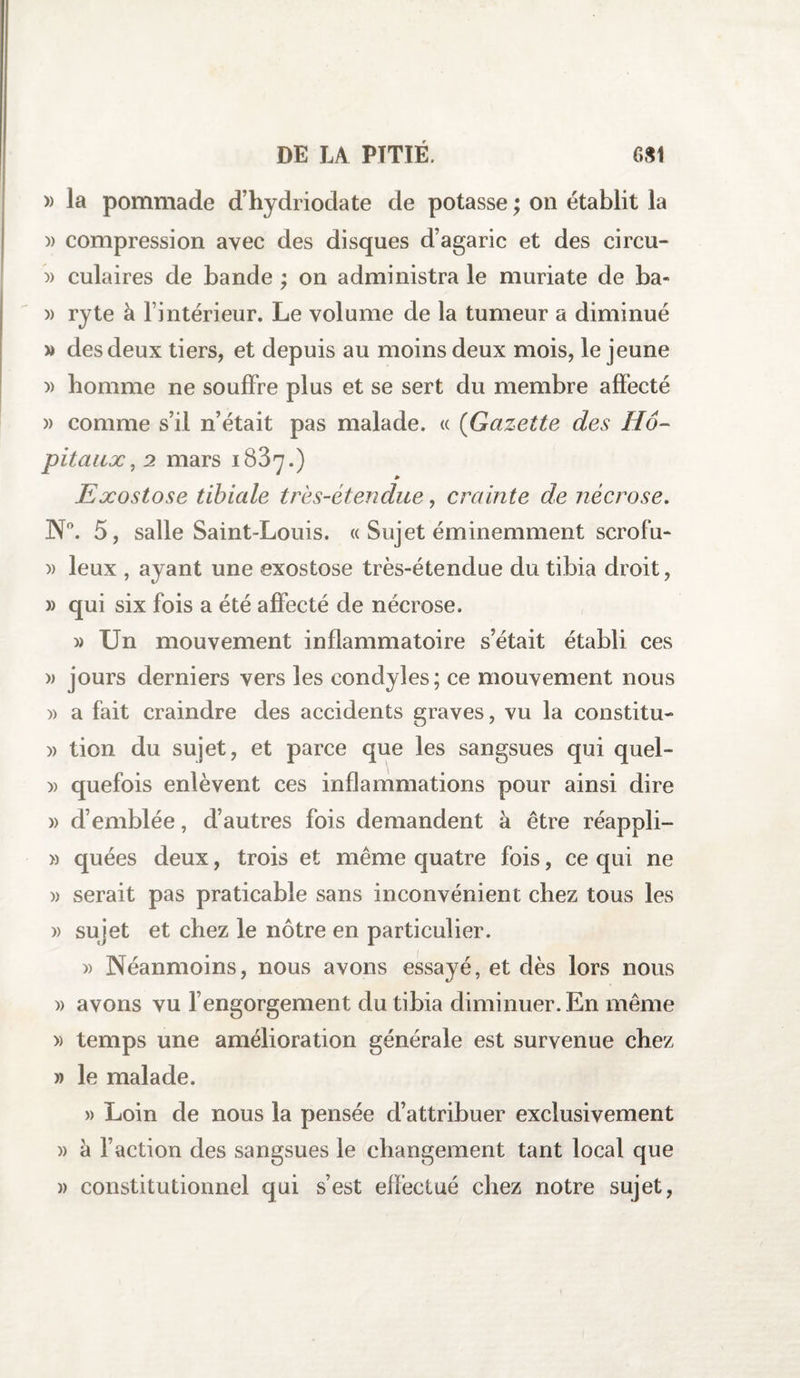 » la pommade d’hydriodate de potasse ; on établit la )> compression avec des disques d’agaric et des circu- » culaires de bande ; on administra le muriate de ba- » ryte à l’intérieur. Le volume de la tumeur a diminué » des deux tiers, et depuis au moins deux mois, le jeune » homme ne souffre plus et se sert du membre affecté » comme s’il n’était pas malade. « (Gazette des Hô¬ pitaux , 2 mars 1887.) Exostose tibiale très-étendue, crainte de nécrose. N°. 5, salle Saint-Louis. « Sujet éminemment scrofu- » leux , ayant une exostose très-étendue du tibia droit, » qui six fois a été affecté de nécrose. » Un mouvement inflammatoire s’était établi ces » jours derniers vers les condyles; ce mouvement nous )> a fait craindre des accidents graves, vu la constitu- )> tion du sujet, et parce que les sangsues qui quel- » quefois enlèvent ces inflammations pour ainsi dire » d’emblée, d’autres fois demandent à être réappli- » quées deux, trois et même quatre fois, ce qui ne » serait pas praticable sans inconvénient chez tous les » sujet et chez le nôtre en particulier. » Néanmoins, nous avons essayé, et dès lors nous » avons vu l’engorgement du tibia diminuer. En même » temps une amélioration générale est survenue chez » le malade. » Loin de nous la pensée d’attribuer exclusivement )> à l’action des sangsues le changement tant local que » constitutionnel qui s’est effectué chez notre sujet,