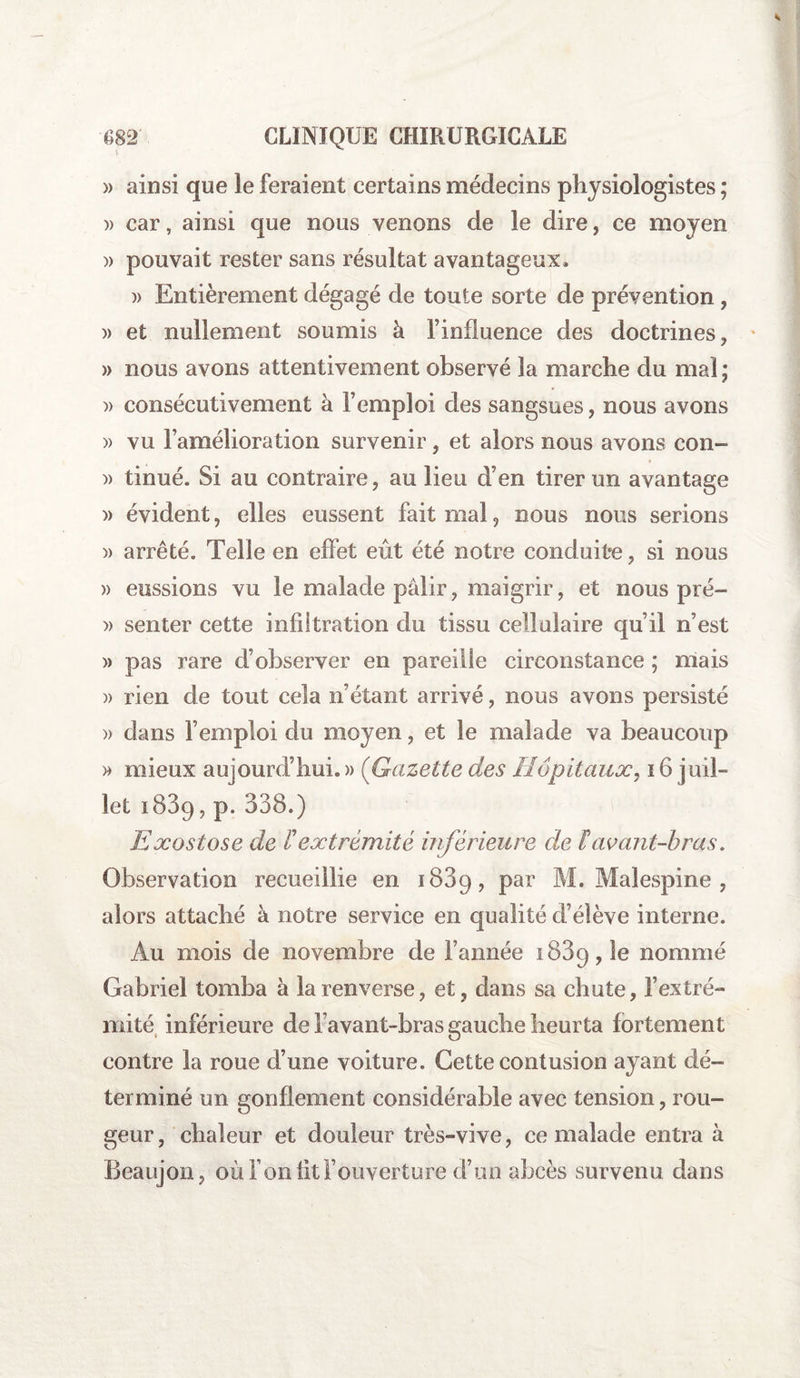 » ainsi que le feraient certains médecins physiologistes ; » car, ainsi que nous venons de le dire, ce moyen » pouvait rester sans résultat avantageux. )> Entièrement dégagé de toute sorte de prévention , » et nullement soumis à l’influence des doctrines, » nous avons attentivement observé la marche du mal; » consécutivement à l’emploi des sangsues, nous avons » vu l’amélioration survenir, et alors nous avons con- » tinué. Si au contraire, au lieu d’en tirer un avantage » évident, elles eussent fait mal, nous nous serions » arrêté. Telle en effet eût été notre conduite, si nous » eussions vu le malade pâlir, maigrir, et nous pré- » senter cette infiltration du tissu cellulaire qu’il n’est » pas rare d’observer en pareille circonstance ; mais )> rien de tout cela n’étant arrivé, nous avons persisté » dans l’emploi du moyen, et le malade va beaucoup » mieux aujourd’hui. » (Gazette des Hôpitaux, 16 juil¬ let 1839, p. 338.) Exostose de Pextrémité inférieure de F avant-bras. Observation recueillie en 1889, par M. Malespine , alors attaché à notre service en qualité d’élève interne. Au mois de novembre de l’année 1889,1e nommé Gabriel tomba à la renverse, et, dans sa chute, l’extré¬ mité inférieure de l avant-bras gauche heurta fortement contre la roue d’une voiture. Cette contusion ayant dé¬ terminé un gonflement considérable avec tension, rou¬ geur, chaleur et douleur très-vive, ce malade entra à Beaujon, où Ton fit F ouverture d’un abcès survenu dans