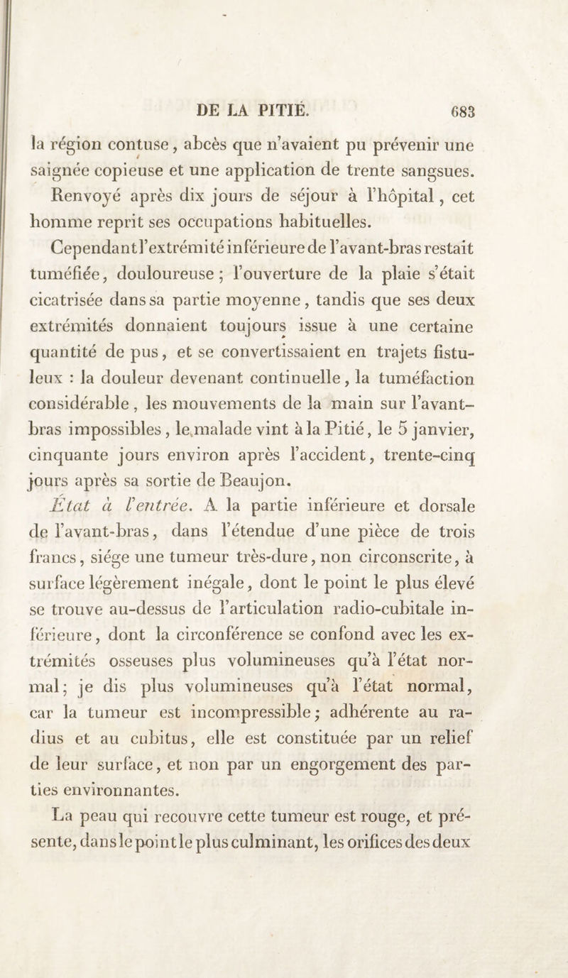 la région contuse, abcès que n’avaient pu prévenir une saignée copieuse et une application de trente sangsues. Renvoyé après dix jours de séjour à l’hôpital, cet homme reprit ses occupations habituelles. Cependantl’extrémité inférieure de l’avant-bras restait tuméfiée, douloureuse; l’ouverture de la plaie s’était cicatrisée dans sa partie moyenne, tandis que ses deux extrémités donnaient toujours issue à une certaine quantité de pus, et se convertissaient en trajets fistu- leux : la douleur devenant continuelle, la tuméfaction considérable , les mouvements de la main sur l’avant- bras impossibles, le malade vint à la Pitié, le 5 janvier, cinquante jours environ après l’accident, trente-cinq jours après sa sortie de Beaujon. /■ Etat cl rentrée. A la partie inférieure et dorsale de l’avant-bras, dans l’étendue d’une pièce de trois francs, siège une tumeur très-dure, non circonscrite, à surface légèrement inégale, dont le point le plus élevé se trouve au-dessus de l’articulation radio-cubitale in¬ férieure , dont la circonférence se confond avec les ex¬ trémités osseuses plus volumineuses qu’à l’état nor¬ mal; je dis plus volumineuses qu’à l’état normal, car la tumeur est incompressible ; adhérente au ra¬ dius et au cubitus, elle est constituée par un relief de leur surface, et non par un engorgement des par¬ ties environnantes. La peau qui recouvre cette tumeur est rouge, et pré¬ sente, dans le point le plus culminant, les orifices des deux