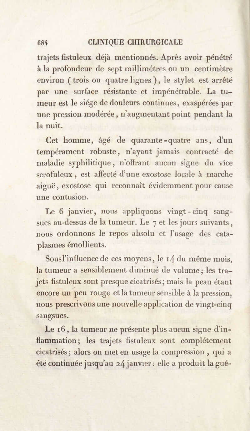 trajets fistuleux déjà mentionnés. Après avoir pénétré à la profondeur de sept millimètres ou un centimètre environ ( trois ou quatre lignes ) , le stylet est arreté par une surface résistante et impénétrable, La tu¬ meur est le siège de douleurs continues, exaspérées par une pression modérée, n’augmentant point pendant la la nuit. Cet homme, âgé de quarante-quatre ans, d’un tempérament robuste, n’ayant jamais contracté de maladie syphilitique, n’olïrant aucun signe du vice scrofuleux , est affecté d’une exostose locale à marche aiguë, exostose qui reconnaît évidemment pour cause une contusion. Le 6 janvier, nous appliquons vingt-cinq sang¬ sues au-dessus de la tumeur. Le 7 et les jours suivants, nous ordonnons le repos absolu et f usage des cata¬ plasmes émollients. Sousl’influence de ces moyens, le i/j du même mois, la tumeur a sensiblement diminué de volume; les tra¬ jets fistuleux sont presque cicatrisés; mais la peau étant encore un peu rouge et la tumeur sensible à la pression, nous prescrivons une nouvelle application de vingt-cinq sangsues. Le 16, la tumeur ne présente plus aucun signe d’in¬ flammation; les trajets fistuleux sont complètement cicatrisés ; alors on met en usage la compression , qui a été continuée jusqu’au 24 janvier : elle a produit la gué-