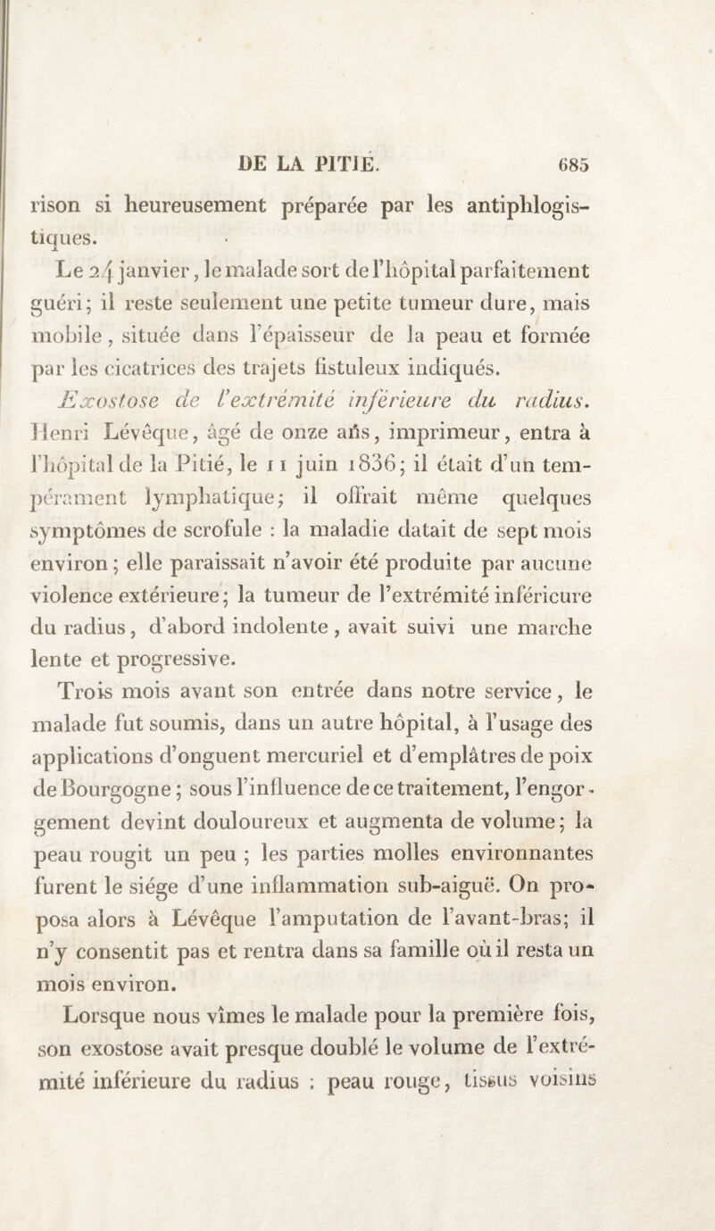 rison si heureusement préparée par les antiphlogis¬ tiques. Le 24 janvier, le malade sort de Fliopital parfaitement guéri; il reste seulement une petite tumeur dure, mais mobile, située dans l’épaisseur de la peau et formée par les cicatrices des trajets fistuleux indiqués. Exostose cle l’extrémité inférieure du radius. Henri Lévêque, âgé de onze afis, imprimeur, entra à l’hôpital de la Pitié, le 11 juin i836; il était d’un tem¬ pérament lymphatique; il offrait même quelques symptômes de scrolule : la maladie datait de sept mois environ ; elle paraissait n’avoir été produite par aucune violence extérieure; la tumeur de l’extrémité inférieure du radius, d’abord indolente , avait suivi une marche lente et progressive. Trois mois avant son entrée dans notre service, le malade fut soumis, dans un autre hôpital, à l’usage des applications d’onguent mercuriel et d’emplâtres de poix de Bourgogne ; sous l’influence de ce traitement, Fengor - gement devint douloureux et augmenta de volume; la peau rougit un peu ; les parties molles environnantes furent le siège d’une inflammation sub-aiguë. On pro¬ posa alors à Lévêque l’amputation de l’avant-bras; il n’y consentit pas et rentra dans sa famille où il resta un mois environ. Lorsque nous vîmes le malade pour la première fois, son exostose avait presque doublé le volume de l’extré¬ mité inférieure du radius ; peau rouge, tissus voisins