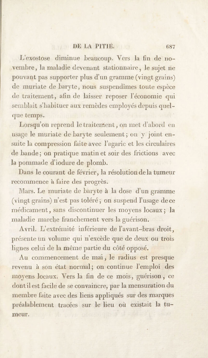 L’exostose diminue beaucoup. Vers la fin de no¬ vembre, la maladie devenant stationnaire, le sujet ne pouvant pas supporter plus d’un gramme (vingt grains) de muriate de baryte, nous suspendîmes toute espèce de traitement, afin de laisser reposer l’économie qui semblait s’habituer aux remèdes employés depuis quel¬ que temps. Lorsqu’on reprend le traitement, on met d’abord en usage le muriate de baryte seulement; on y joint en¬ suite la compression faite avec l’agaric et les circulaires de bande ; on pratique matin et soir des frictions avec la pommade d’iodure de plomb. Dans le courant de février, la résolution de la tumeur recommence à faire des progrès. Mars. Le muriate de baryte à la dose d’un gramme (vingt grains) n’est pas toléré, on suspend l’usage de ce médicament, sans discontinuer les moyens locaux ; la maladie marche franchement vers la guérison. Avril. L’extrémité inférieure de l’avant-bras droit, présente un volume qui n’excède que de deux ou trois lignes celui de la même partie du coté opposé. Au commencement de mai, le radius est presque revenu à son état normal; on continue l’emploi des moyens locaux. Vers la fin de ce mois, guérison, ce dont il est facile de se convaincre, par la mensuration du membre faite avec des liens appliqués sur des marques préalablement tracées sur le lieu où existait la tu¬ meur.