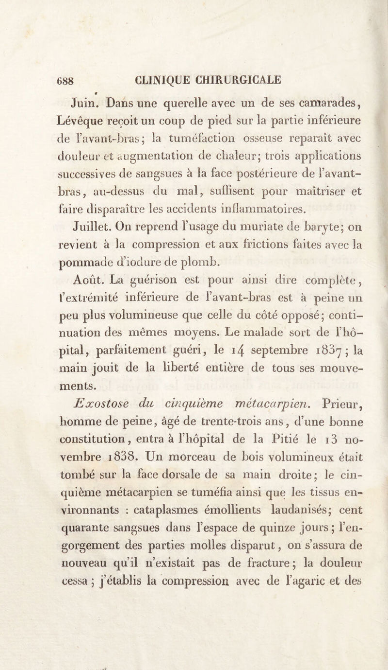 Juin. Dans une querelle avec un de ses camarades, Lévêque reçoit un coup de pied sur la partie inférieure de l’avant-bras; la tuméfaction osseuse reparaît avec douleur et augmentation de chaleur; trois applications successives de sangsues à la face postérieure de l’avant- bras, au-dessus du mal, suffisent pour maîtriser et faire disparaître les accidents inflammatoires. Juillet. On reprend l’usage du muriate de baryte; on revient à la compression et aux frictions faites avec la pommade d’iodure de plomb. Août. La guérison est pour ainsi dire complète, l’extrémité inférieure de l’avant-bras est à peine un peu plus volumineuse que celle du côté opposé; conti¬ nuation des mêmes moyens. Le malade sort de T hô¬ pital, parfaitement guéri, le i4 septembre 1807; la main jouit de la liberté entière de tous ses mouve¬ ments. Exostose du cinquième métacarpien. Prieur, homme de peine, âgé de trentetrois ans, d’une bonne constitution, entra à l’hôpital de la Pitié le 13 no¬ vembre i838. Un morceau de bois volumineux était tombé sur la face dorsale de sa main droite ; le cin¬ quième métacarpien se tuméfia ainsi que les tissus en¬ vironnants : cataplasmes émollients laudanisés; cent quarante sangsues dans l’espace de quinze jours ; Fen- gorgement des parties molles disparut, on s’assura de nouveau qu’il n’existait pas de fracture ; la douleur cessa ; j’établis la compression avec de l’agaric et des