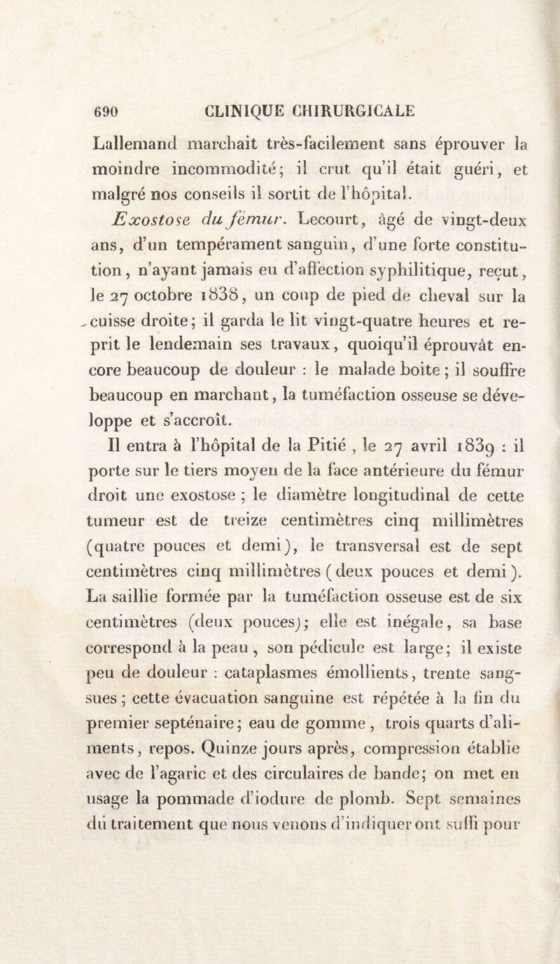 Lallemand marchait très-facilement sans éprouver la moindre incommodité; il crut qu’il était guéri, et malgré nos conseils il sortit de l’hôpital. Exostose du fémur. Lecourt, âgé de vingt-deux ans, d’un tempérament sanguin, d’une forte constitu¬ tion, n’ayant jamais eu d’affection syphilitique, reçut, Je 27 octobre i838, un coup de pied de cheval sur la -cuisse droite; il garda le lit vingt-quatre heures et re¬ prit le lendemain ses travaux, quoiqu’il éprouvât en¬ core beaucoup de douleur : le malade boite ; il souffre beaucoup en marchant, la tuméfaction osseuse se déve¬ loppe et s’accroît. Il entra à l’hôpital de la Pitié , le 27 avril 1889 : il porte sur le tiers moyen de la face antérieure du fémur droit une exostose ; le diamètre longitudinal de cette tumeur est de treize centimètres cinq millimètres (quatre pouces et demi), le transversal est de sept centimètres cinq millimètres (deux pouces et demi). La saillie formée par la tuméfaction osseuse est de six centimètres (deux pouces); elle est inégale, sa base correspond à la peau , son pédicule est large; il existe peu de douleur : cataplasmes émollients, trente sang¬ sues ; cette évacuation sanguine est répétée à la fin du premier septénaire; eau de gomme , trois quarts d’ali¬ ments, repos. Quinze jours après, compression établie avec de l’agaric et des circulaires de bande; on met en usage la pommade d’iodure de plomb. Sept semaines du traitement que nous venons d’indiquer ont suffi pour