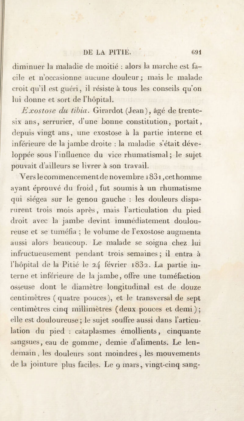 diminuer la maladie de moitié : alors la marche est fa¬ cile et n’occasionne aucune douleur ; mais le malade croit qu’il est guéri, il résiste à tous les conseils qu’on lui donne et sort de l’hôpital. Exostose du tibia. Girardot (Jean), âgé de trente- six ans, serrurier, d’une bonne constitution, portait, depuis vingt ans, une exostose à la partie interne et inférieure de la jambe droite : la maladie s’était déve¬ loppée sous l’influence du vice rhumatismal; le sujet pouvait d’ailleurs se livrer à son travail. Vers le commencement de novembre 1831, cet homme ayant éprouvé du froid, fut soumis à un rhumatisme qui siégea sur le genou gauche : les douleurs dispa¬ rurent trois mois après, mais l’articulation du pied droit avec la jambe devint immédiatement doulou¬ reuse et se tuméfia ; le volume de l’exostose augmenta aussi alors beaucoup. Le malade se soigna chez lui infructueusement pendant trois semaines ; il entra à l’hôpital de la Pitié le 24 février i832. La partie in¬ terne et inférieure de la jambe, offre une tuméfaction osseuse dont le diamètre longitudinal est de douze centimètres (quatre pouces), et le transversal de sept centimètres cinq millimètres (deux pouces et demi); elle est douloureuse; ie sujet souffre aussi dans l’articu¬ lation du pied : cataplasmes émollients, cinquante sangsues, eau de gomme, demie d’aliments. Le len¬ demain , les douleurs sont moindres, les mouvements de la jointure plus faciles. Le 9 mars, vingt-cinq sang-