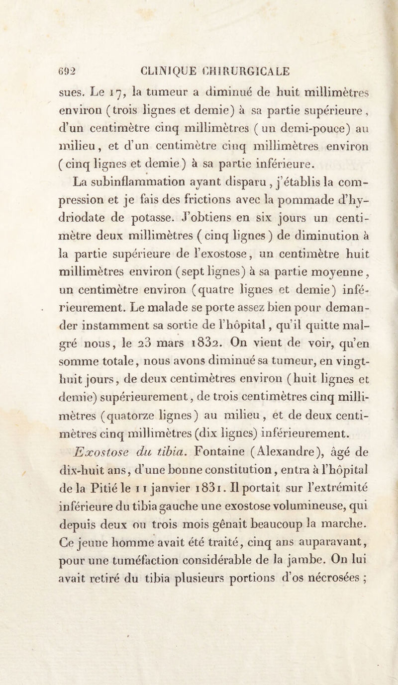 sues. Le 17, ia tumeur a diminué de huit millimètres environ (trois lignes et demie) à sa partie supérieure, d’un centimètre cinq millimètres ( un demi-pouce) au milieu, et d’un centimètre cinq millimètres environ (cinq lignes et demie) à sa partie inférieure. La subinflammation ayant disparu , j’établis la com¬ pression et je fais des frictions avec la pommade d’hy- driodate de potasse. J’obtiens en six jours un centi¬ mètre deux millimètres ( cinq lignes ) de diminution à la partie supérieure de l’exostose, un centimètre huit millimètres environ (sept lignes) à sa partie moyenne , un centimètre environ (quatre lignes et demie) infé¬ rieurement. Le malade se porte assez bien pour deman¬ der instamment sa sortie de riiôpital, qu’il quitte mal¬ gré nous, le 20 mars i832. On vient de voir, qu’en somme totale, nous avons diminué sa tumeur, en vingt- huit jours, de deux centimètres environ (huit lignes et demie) supérieurement, de trois centimètres cinq milli¬ mètres (quatorze lignes) au milieu, et de deux centi¬ mètres cinq millimètres (dix lignes) inférieurement. Exostose du tibia. Fontaine (Alexandre), âgé de dix-huit ans, d’une bonne constitution, entra à l’hôpital de la Pitié le 1 ï janvier i83i. Il portait sur l’extrémité inférieure du tibia gauche une exostose volumineuse, qui depuis deux ou trois mois gênait beaucoup la marche. Ce jeune homme avait été traité, cinq ans auparavant, pour une tuméfaction considérable de la jambe. On lui avait retiré du tibia plusieurs portions d’os nécrosées ;