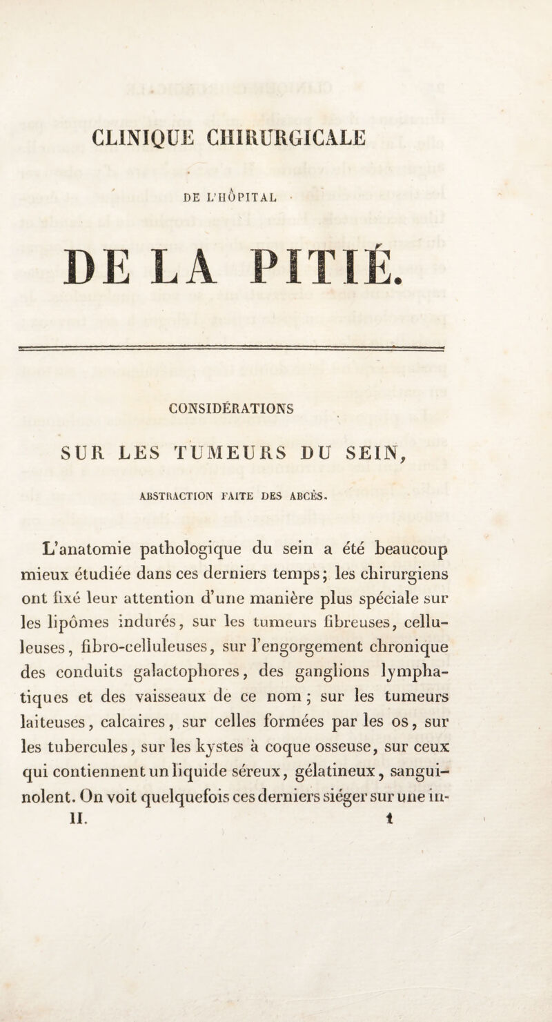 CLINIQUE CHIRURGICALE DE L’HOPITAL DEL A CONSIDÉRATIONS SUR LES TUMEURS DU SEIN, ABSTRACTION FAITE DES ABCÈS. L’anatomie pathologique du sein a été beaucoup mieux étudiée dans ces derniers temps ; les chirurgiens ont fixé leur attention d’une manière plus spéciale sur les lipomes indurés, sur les tumeurs fibreuses, cellu¬ leuses, fibro-ceüuleuses, sur l’engorgement chronique des conduits galactophores, des ganglions lympha¬ tiques et des vaisseaux de ce nom; sur les tumeurs laiteuses, calcaires, sur celles formées par les os, sur les tubercules, sur les kystes à coque osseuse, sur ceux qui contiennent un liquide séreux, gélatineux, sangui¬ nolent. On voit quelquefois ces derniers siéger sur une in-