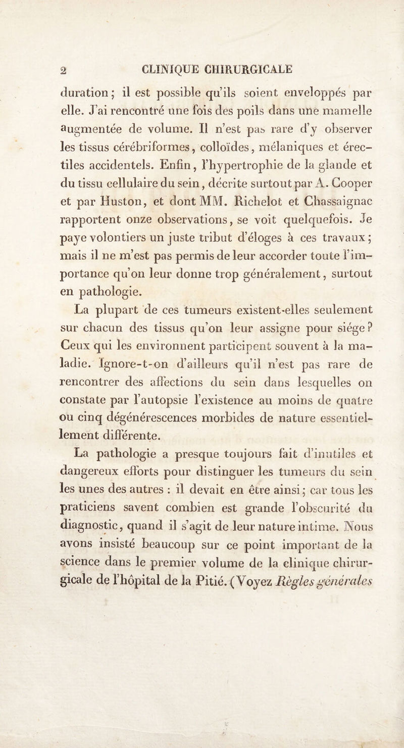 duration ; il est possible qu’ils soient enveloppés par elle. J’ai rencontré une fois des poils dans une mamelle augmentée de volume. Il n’est pa& rare d’y observer les tissus cérébriformes, colloïdes, mélaniques et érec- tiles accidentels. Enfin, l’hypertrophie de la glande et du tissu cellulaire du sein, décrite surtout par A. Gooper et par II us ton, et dont MM. Richelot et Chassaignac rapportent onze observations, se voit quelquefois. Je paye volontiers un juste tribut d’éloges à ces travaux; mais il ne m’est pas permis de leur accorder toute i’ i im¬ portance qu’on leur donne trop généralement, surtout en pathologie. La plupart de ces tumeurs existent-elles seulement sur chacun des tissus qu’on leur assigne pour siège ? Ceux qui les environnent participent souvent à la ma¬ ladie. Ignore-t-on d’ailleurs qu’il n’est pas rare de rencontrer des affections du sein dans lesquelles on constate par l’autopsie l’existence au moins de quatre ou cinq dégénérescences morbides de nature essentiel¬ lement différente. La pathologie a presque toujours fait d’inutiles et dangereux efforts pour distinguer les tumeurs du sein les unes des autres : il devait en être ainsi; car tous les praticiens savent combien est grande l’obscurité du diagnostic, quand il s’agit de leur nature intime. Nous avons insisté beaucoup sur ce point important de la science dans le premier volume de la clinique chirur¬ gicale de l’hôpital de la Pitié. (Voyez Règles générales