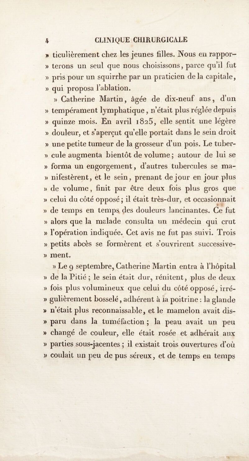 » ticulièrement chez les jeunes filles. Nous en rappor- » terons un seul que nous choisissons, parce qu’il fut » pris pour un squirrhe par un praticien de la capitale, » qui proposa l’ablation. )> Catherine Martin, âgée de dix-neuf ans, d’un » tempérament lymphatique, n’était plus réglée depuis » quinze mois. En avril 1825, elle sentit une légère » douleur, et s’aperçut quelle portait dans le sein droit » une petite tumeur de la grosseur d’un pois. Le tuber- » cule augmenta bientôt de volume ; autour de lui se » forma un engorgement, d’autres tubercules se ma- » nifestèrent, et le sein, prenant de jour en jour plus » de volume, finit par être deux fois plus gros que )> celui du côté opposé ; il était très-dur, et occasionnait » de temps en temps des douleurs lancinantes. Ce fut » alors que la malade consulta un médecin qui crut » l’opération indiquée. Cet avis ne fut pas suivi. Trois » petits abcès se formèrent et s’ouvrirent successive- » ment. )) Le 9 septembre, Catherine Martin entra à l’hôpital » de la Pitié ; le sein était dur, rénitent, plus de deux » fois pl us volumineux que celui du côté opposé, irré- » gulièrement bosselé, adhérent à ia poitrine : la glande » n’était plus reconnaissable, et le mamelon avait dis- » paru dans la tuméfaction ; la peau avait un peu » changé de couleur, elle était rosée et adhérait aux » parties sous-jacentes ; il existait trois ouvertures d’où » coulait un peu de pus séreux, et de temps en temps