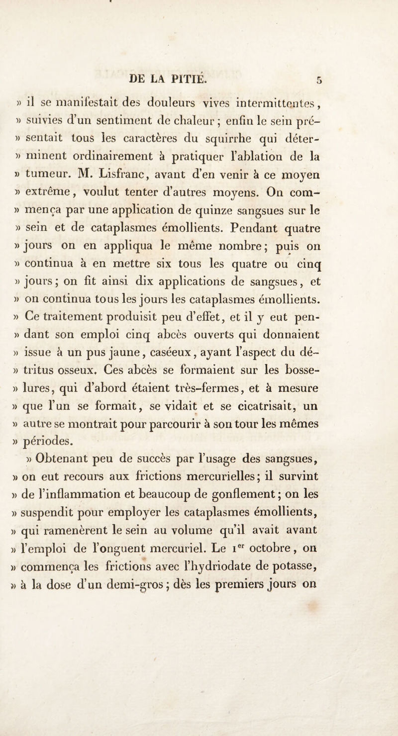 » il se manifestait des douleurs vives intermittentes, )> suivies d’un sentiment de chaleur ; enfin le sein pré- » sentait tous les caractères du squirrhe qui déter- » minent ordinairement à pratiquer l’ablation de la « tumeur. M. Lisfranc, avant d’en venir à ce moyen » extrême, voulut tenter d’autres moyens. On com- » mença par une application de quinze sangsues sur le » sein et de cataplasmes émollients. Pendant quatre )> jours on en appliqua le même nombre ; puis on )> continua à en mettre six tous les quatre ou cinq » jours ; on fit ainsi dix applications de sangsues, et » on continua tous les jours les cataplasmes émollients. » Ce traitement produisit peu d’effet, et il y eut pen- » dant son emploi cinq abcès ouverts qui donnaient » issue à un pus jaune, caséeux, ayant l’aspect du dé- » tritus osseux. Ces abcès se formaient sur les bosse- » iures, qui d’abord étaient très-fermes, et à mesure )> que l’un se formait, se vidait et se cicatrisait, un » autre se montrait pour parcourir à son tour les mêmes » périodes. » Obtenant peu de succès par l’usage des sangsues, » on eut recours aux frictions mercurielles ; il survint » de l’inflammation et beaucoup de gonflement ; on les )> suspendit pour employer les cataplasmes émollients, » qui ramenèrent le sein au volume qu’il avait avant » l’emploi de l’onguent mercuriel. Le Ier octobre, on » commença les frictions avec l’hydriodate de potasse, » à la dose d’un demi-gros; dès les premiers jours on