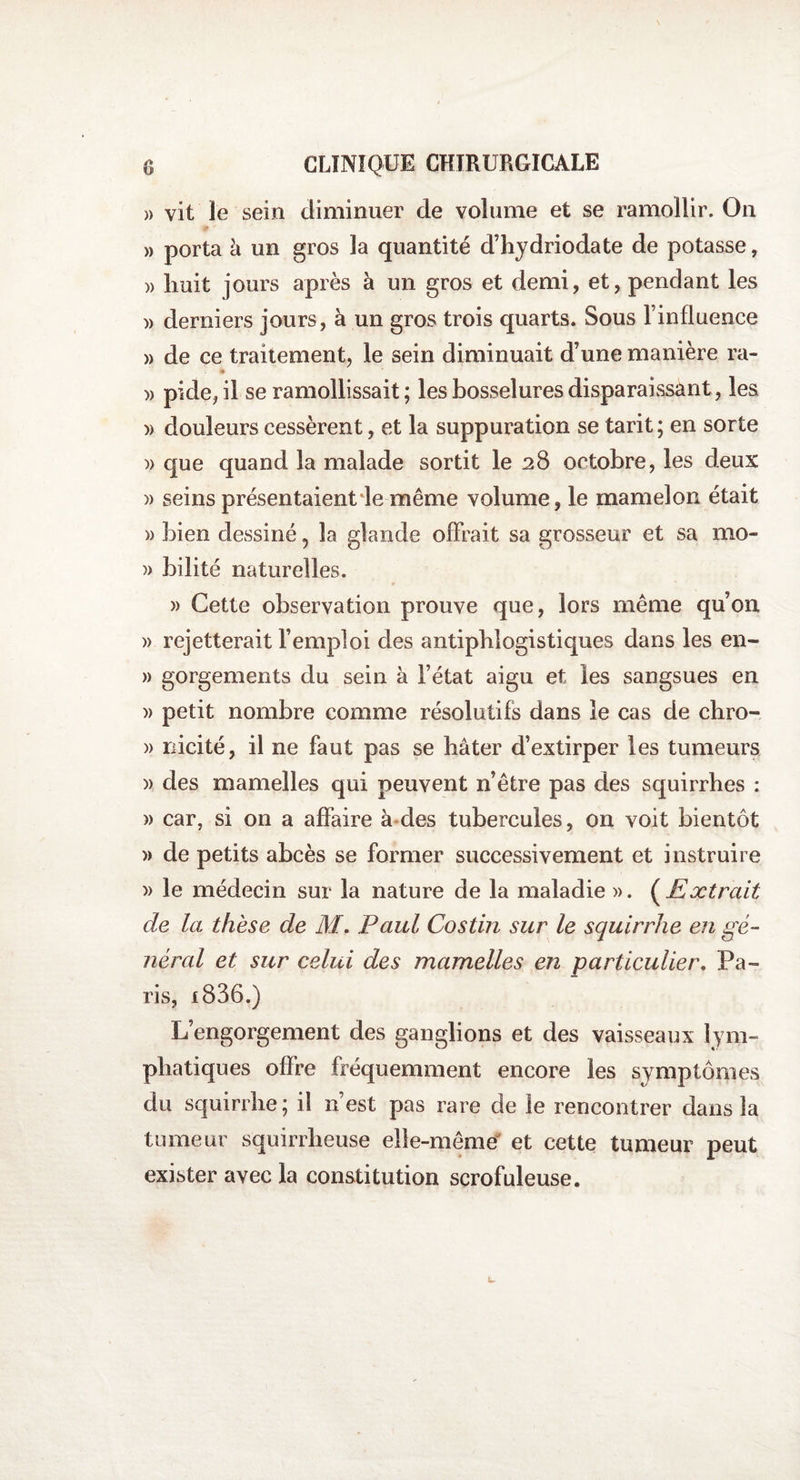 » vit le sein diminuer de volume et se ramollir. On » porta à un gros la quantité d’hydriodate de potasse, » îiuit jours après à un gros et demi, et, pendant les » derniers jours, à un gros trois quarts. Sous l’influence » de ce traitement, le sein diminuait d’une manière ra- )> pide, il se ramollissait; les bosselures disparaissant, les » douleurs cessèrent, et la suppuration se tarit; en sorte » que quand la malade sortit le 28 octobre, les deux » seins présentaient le même volume, le mamelon était » bien dessiné ? la glande offrait sa grosseur et sa mo- » bilité naturelles. » Cette observation prouve que, lors même qu’on » rejetterait l’emploi des antiphlogistiques dans les en- » gorgements du sein à l’état aigu et les sangsues en » petit nombre comme résolutifs dans le cas de chro- » nicité, il ne faut pas se hâter d’extirper les tumeurs )> des mamelles qui peuvent n’être pas des squirrhes : » car, si on a affaire à des tubercules, on voit bientôt » de petits abcès se former successivement et instruire » le médecin sur la nature de la maladie ». (jExtrait de la thèse de M. Paul Costin sur le squirrhe en gé¬ néral et sur celui des mamelles en particulier. Pa¬ ris, i836.) L’engorgement des ganglions et des vaisseaux lym¬ phatiques offre fréquemment encore les symptômes du squirrhe; il n’est pas rare de le rencontrer dans la tumeur squirrheuse elle-même et cette tumeur peut exister avec la constitution scrofuleuse.