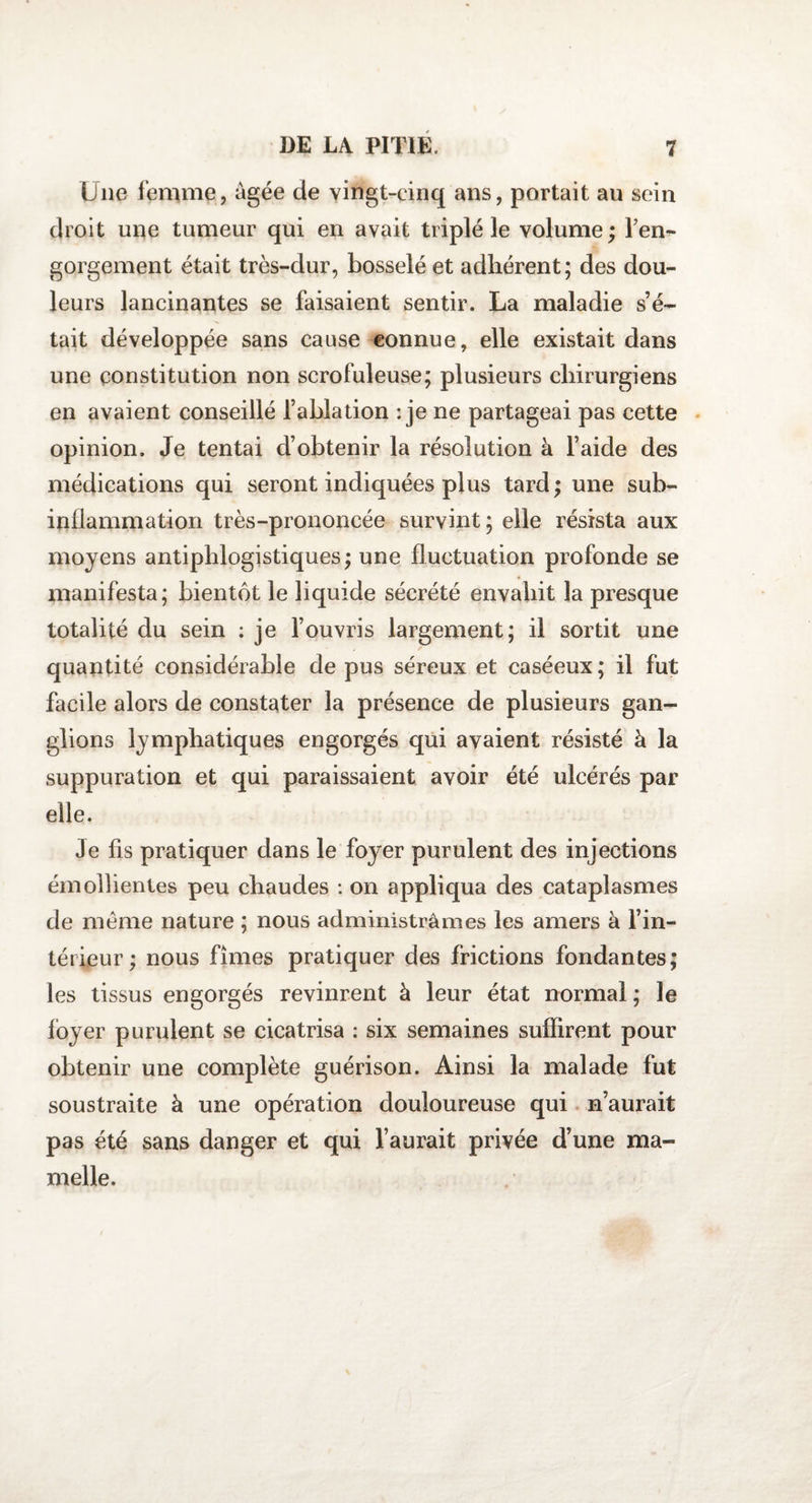 Une femme, âgée de vingt-cinq ans, portait au sein droit une tumeur qui en avait triplé le volume; ren¬ gorgeaient était très-dur, bosselé et adhérent; des dou¬ leurs lancinantes se faisaient sentir. La maladie s’é¬ tait développée sans cause connue, elle existait dans une constitution non scrofuleuse; plusieurs chirurgiens en avaient conseillé l’ablation : je ne partageai pas cette opinion. Je tentai d’obtenir la résolution à l’aide des médications qui seront indiquées plus tard ; une sub¬ inflammation très-prononcée survint; elle résista aux moyens antiphlogistiques; une fluctuation profonde se manifesta; bientôt le liquide sécrété envahit la presque totalité du sein : je l’ouvris largement; il sortit une , / quantité considérable de pus séreux et caséeux ; il fut facile alors de constater la présence de plusieurs gan¬ glions lymphatiques engorgés qui avaient résisté à la suppuration et qui paraissaient avoir été ulcérés par elle. Je fis pratiquer dans le foyer purulent des injections émollientes peu chaudes : on appliqua des cataplasmes de meme nature ; nous administrâmes les amers à l’in¬ térieur; nous fîmes pratiquer des frictions fondantes; les tissus engorgés revinrent à leur état normal ; le foyer purulent se cicatrisa : six semaines suffirent pour obtenir une complète guérison. Ainsi la malade fut soustraite à une opération douloureuse qui n’aurait pas été sans danger et qui l’aurait privée d’une ma¬ melle.