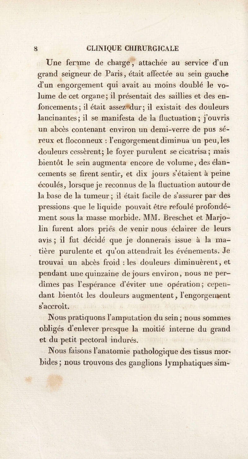 Une femme de charge, attachée au service d’un grand seigneur de Paris, était affectée au sein gauche d’un engorgement qui avait au moins doublé le vo¬ lume de cet organe ; il présentait des saillies et des en¬ foncements; il était assez1 dur; il existait des douleurs lancinantes; il se manifesta de la fluctuation; j’ouvris un abcès contenant environ un demi-verre de pus sé¬ reux et floconneux : l’engorgement diminua un peu, les douleurs cessèrent; le foyer purulent se cicatrisa; mais bientôt le sein augmenta encore de volume, des élan¬ cements se firent sentir, et dix jours s’étaient à peine écoulés, lorsque je reconnus de la fluctuation autour de la base de la tumeur ; il était facile de s’assurer par des pressions que le liquide pouvait être refoulé profondé¬ ment sous la masse morbide. MM. Breschet et Marjo- lin furent alors priés de venir nous éclairer de leurs avis ; il fut décidé que je donnerais issue à la ma¬ tière purulente et qu’on attendrait les événements. Je trouvai un abcès froid : les douleurs diminuèrent, et pendant une quinzaine de jours environ, nous ne per¬ dîmes pas l’espérance d’éviter une opération; cepen¬ dant bientôt les douleurs augmentent, l’engorgement s’accroît. Nous pratiquons l’amputation du sein; nous sommes obligés d’enlever presque la moitié interne du grand et du petit pectoral indurés. Nous faisons l’anatomie pathologique des tissus mor¬ bides ; nous trouvons des ganglions lymphatiques sim-