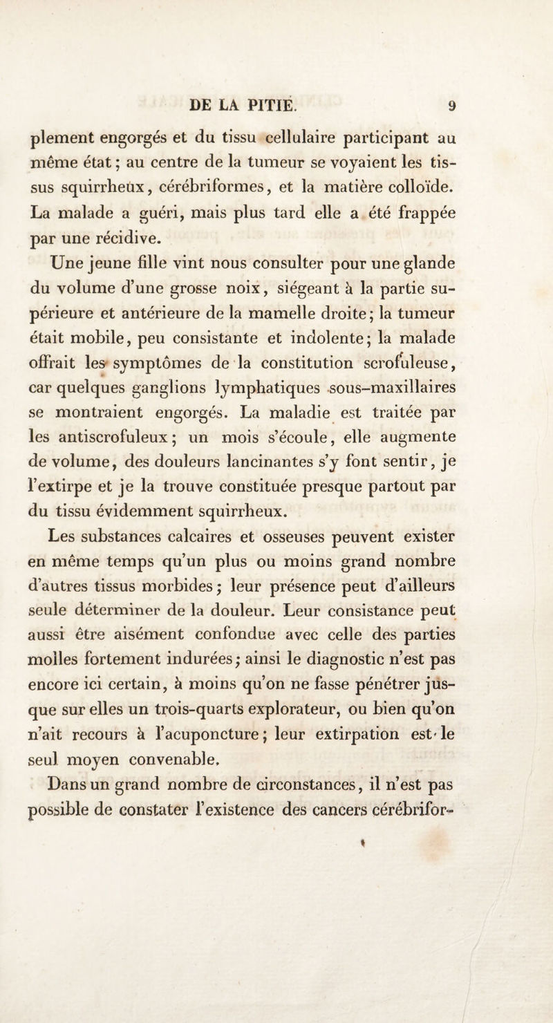 plement engorgés et du tissu cellulaire participant au même état ; au centre de la tumeur se voyaient les tis¬ sus squirrheux, cérébriformes, et la matière colloïde. La malade a guéri, mais plus tard elle a été frappée par une récidive. Une jeune fille vint nous consulter pour une glande du volume d’une grosse noix, siégeant à la partie su¬ périeure et antérieure de la mamelle droite ; la tumeur était mobile, peu consistante et indolente; la malade offrait les symptômes de la constitution scrofuleuse, car quelques ganglions lymphatiques sous-maxillaires se montraient engorgés. La maladie est traitée par les antiscrofuleux ; un mois s’écoule, elle augmente de volume, des douleurs lancinantes s’y font sentir, je l’extirpe et je la trouve constituée presque partout par du tissu évidemment squirrheux. Les substances calcaires et osseuses peuvent exister en même temps qu’un plus ou moins grand nombre d’autres tissus morbides ; leur présence peut d’ailleurs seule déterminer de la douleur. Leur consistance peut aussi être aisément confondue avec celle des parties molles fortement indurées; ainsi le diagnostic n’est pas encore ici certain, à moins qu’on ne fasse pénétrer jus¬ que sur elles un trois-quarts explorateur, ou bien qu’on n’ait recours à l’acuponcture ; leur extirpation est' le seul moyen convenable. Dans un grand nombre de circonstances, il n’est pas possible de constater l’existence des cancers cérébrifor-