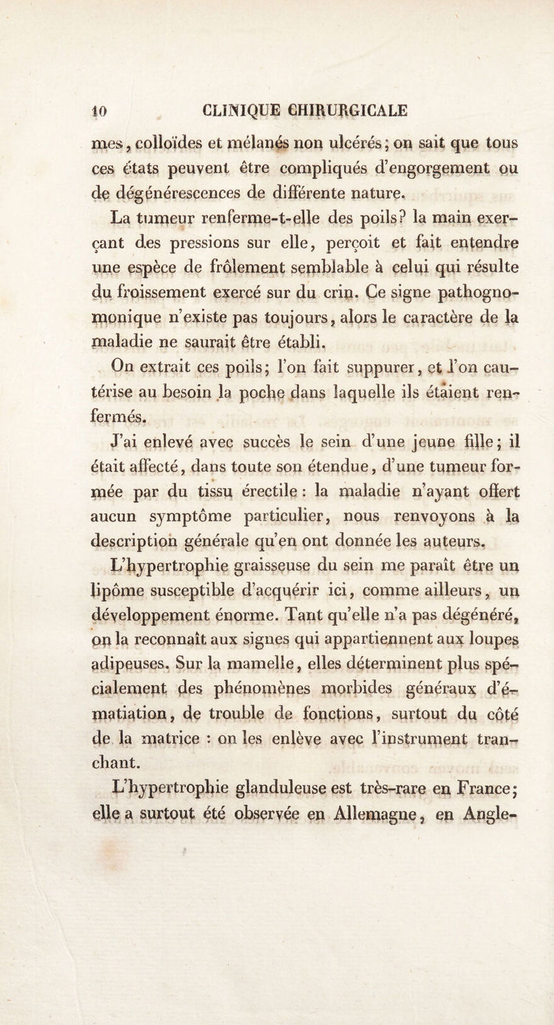 mes, colloïdes et mélanés non ulcérés ; on sait que tous ces états peuvent être compliqués d’engorgement ou de dégénérescences de différente nature. La tumeur renferme-1-elle des poils? la main exer¬ çant des pressions sur elle, perçoit et fait entendre une espèce de frôlement semblable à celui qui résulte du froissement exercé sur du crin. Ce signe pathogno¬ monique n’existe pas toujours, alors le caractère de la maladie ne saurait être établi. On extrait ces poils; Ton fait suppurer, et l’on cau¬ térise au besoin la poche dans laquelle ils étaient ren¬ fermés. J’ai enlevé avec succès le sein d’une jeune fille; il était affecté, dans toute son étendue, d’une tumeur for- mée par du tissu érectile : la maladie n’ayant ofîert aucun symptôme particulier, nous renvoyons à la description générale qu’en ont donnée les auteurs. L’hypertrophie graisseuse du sein me parait être un lipome susceptible d’acquérir ici, comme ailleurs, un développement énorme. Tant quelle n’a pas dégénéré, on la reconnaît aux signes qui appartiennent aux loupes adipeuses. Sur la mamelle, elles déterminent plus spé¬ cialement des phénomènes morbides généraux d’é^- matiation, de trouble de fonctions, surtout du côté de la matrice : on les enlève avec l’instrument tran¬ chant. L’hypertrophie glanduleuse est très-rare en France; elle a surtout été observée en Allemagne, en Angle-