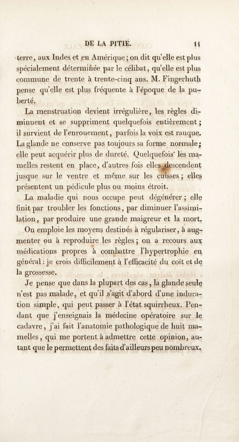 terre, aux Indes et en Amérique ; on dit quelle est plus spécialement déterminée par le célibat, quelle est plus commune de trente à trente-cinq ans. M. Fingerhuth pense qu’elle est plus fréquente à l’époque de la pu¬ berté. La menstruation devient irrégulière, les règles di¬ minuent et se suppriment quelquefois entièrement ; il survient de l’enrouement, parfois la voix est rauque. La glande ne conserve pas toujours sa forme normale; elle peut acquérir plus de dureté. Quelquefois* les ma¬ melles restent en place, d’autres fois elles ^descendent jusque sur le ventre et même sur les cuisses ; elles présentent un pédicule plus ou moins étroit. La maladie qui nous occupe peut dégénérer ; elle finit par troubler les fonctions, par diminuer l’assimi¬ lation, par produire une grande maigreur et la mort. On emploie les moyens destinés à régulariser, à aug¬ menter ou à reproduire les règles ; on a recours aux médications propres à combattre l’hypertrophie en général : je crois difficilement à l’efficacité du coït et de la grossesse. Je pense que dans la plupart des cas, la glande seule n’est pas malade, et qu’il s’agit d’abord d’une indura¬ tion simple, qui peut passer à l’état squirrheux. Pen¬ dant que j’enseignais la médecine opératoire sur le cadavre, j’ai fait l’anatomie pathologique de huit ma¬ melles, qui me portent à admettre cette opinion, au¬ tant que le permettent des faits d’ailleurs peu nombreux.